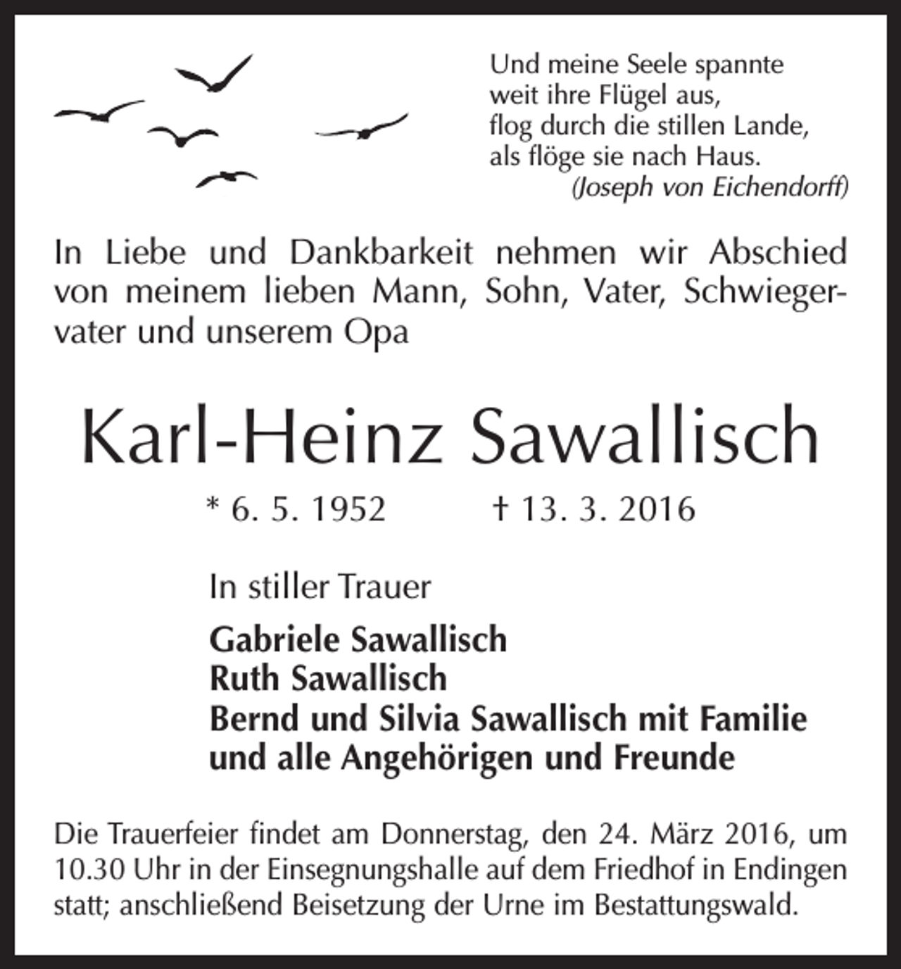<p>Und meine Seele spannte<br />weit ihre Flügel aus,<br />flog durch die stillen Lande,<br />als flöge sie nach Haus.</p><p>(Joseph von Eichendorff)</p><p>In Liebe und Dankbarkeit nehmen wir Abschied<br />von meinem lieben Mann, Sohn, Vater, Schwieger­<br />vater und unserem Opa</p><p>Karl-Heinz Sawallisch<br />* 6. 5. 1952 † 13. 3. 2016<br />In stiller Trauer<br />Gabriele Sawallisch<br />Ruth Sawallisch<br />Bernd und Silvia Sawallisch mit Familie<br />und alle Angehörigen und Freunde<br />Die Trauerfeier findet am Donnerstag, den 24. März 2016, um<br />10.30 Uhr in der Einsegnungshalle auf dem Friedhof in Endingen<br />statt; anschließend Beisetzung der Urne im Bestattungswald.</p>