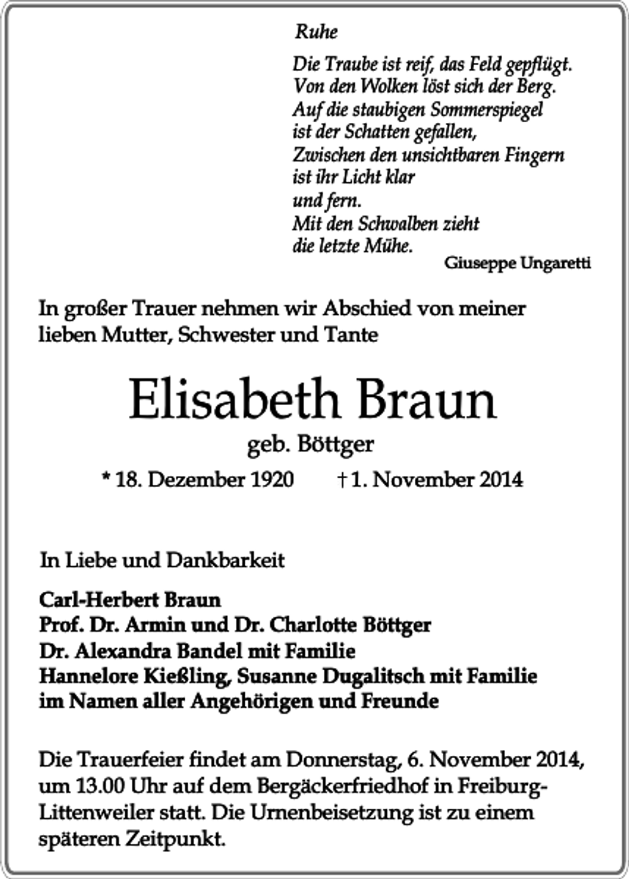 <p>Ruhe<br />Die Traube ist reif, das Feld gepflügt.<br />Von den Wolken löst sich der Berg.<br />Auf die staubigen Sommerspiegel<br />ist der Schatten gefallen,<br />Zwischen den unsichtbaren Fingern<br />ist ihr Licht klar<br />und fern.<br />Mit den Schwalben zieht<br />die letzte Mühe.</p><p>Giuseppe Ungaretti</p><p>In großer Trauer nehmen wir Abschied von meiner<br />lieben Mutter, Schwester und Tante</p><p>Elisabeth Braun<br />geb. Böttger</p><p>* 18. Dezember 1920</p><p>1. November 2014</p><p>In Liebe und Dankbarkeit<br />Carl-Herbert Braun<br />Prof. Dr. Armin und Dr. Charlotte Böttger<br />Dr. Alexandra Bandel mit Familie<br />Hannelore Kießling, Susanne Dugalitsch mit Familie<br />im Namen aller Angehörigen und Freunde<br />Die Trauerfeier findet am Donnerstag, 6. November 2014,<br />um 13.00 Uhr auf dem Bergäckerfriedhof in FreiburgLittenweiler statt. Die Urnenbeisetzung ist zu einem<br />späteren Zeitpunkt.</p>