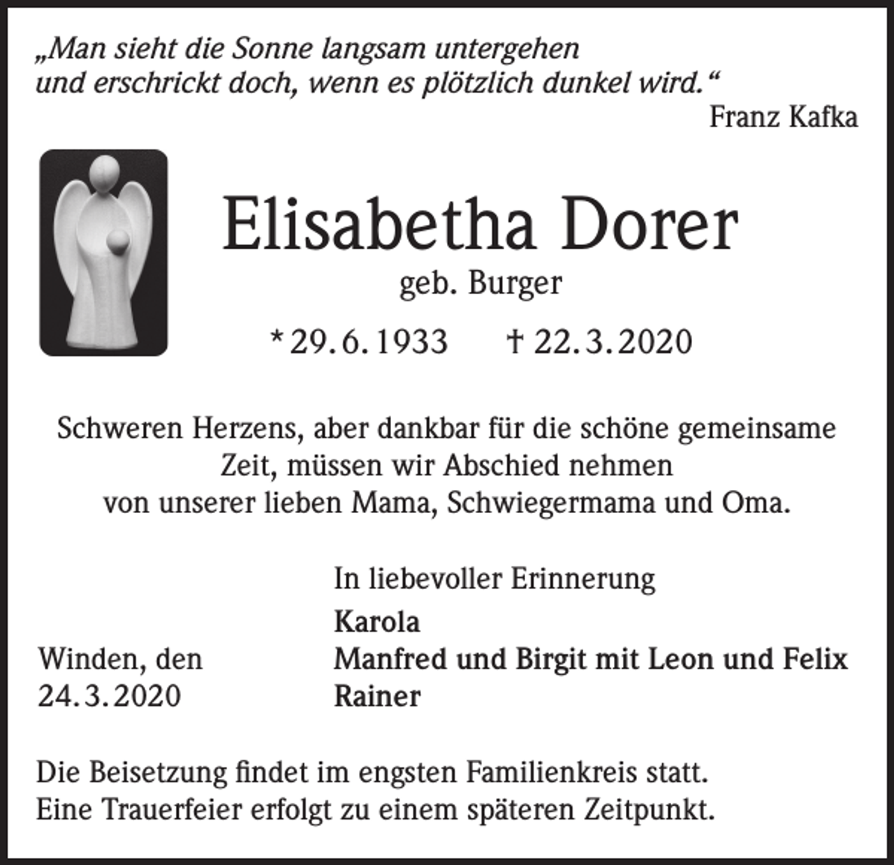 <p>„Man sieht die Sonne langsam untergehen<br />und erschrickt doch, wenn es plötzlich dunkel wird.“<br />Franz Kafka</p><p>Elisabetha Dorer<br />geb. Burger</p><p>* 29. 6. 1933</p><p>† 22. 3. 2020</p><p>Schweren Herzens, aber dankbar für die schöne gemeinsame<br />Zeit, müssen wir Abschied nehmen<br />von unserer lieben Mama, Schwiegermama und Oma.</p><p>Winden, den<br />24. 3. 2020</p><p>In liebevoller Erinnerung<br />Karola<br />Manfred und Birgit mit Leon und Felix<br />Rainer</p><p>Die Beisetzung findet im engsten Familienkreis statt.<br />Eine Trauerfeier erfolgt zu einem späteren Zeitpunkt.</p>