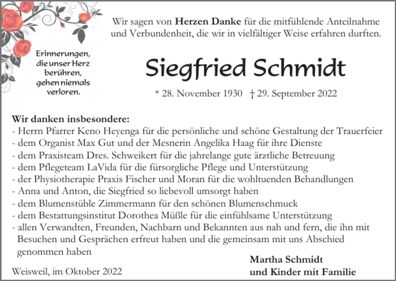 <p>Wir sagen von Herzen Danke für die mitfühlende Anteilnahme<br />und Verbundenheit, die wir in vielfältiger Weise erfahren durften.<br />Erinnerungen,<br />die unser Herz<br />berühren,<br />gehen niemals<br />verloren.</p><p>Siegfried Schmidt<br />* 28. November 1930 † 29. September 2022</p><p>Wir danken insbesondere:<br />- Herrn Pfarrer Keno Heyenga für die persönliche und schöne Gestaltung der Trauerfeier<br />- dem Organist Max Gut und der Mesnerin Angelika Haag für ihre Dienste<br />- dem Praxisteam Dres. Schweikert für die jahrelange gute ärztliche Betreuung<br />- dem Pflegeteam LaVida für die fürsorgliche Pflege und Unterstützung<br />- der Physiotherapie Praxis Fischer und Moran für die wohltuenden Behandlungen<br />- Anna und Anton, die Siegfried so liebevoll umsorgt haben<br />- dem Blumenstüble Zimmermann für den schönen Blumenschmuck<br />- dem Bestattungsinstitut Dorothea Müßle für die einfühlsame Unterstützung<br />- allen Verwandten, Freunden, Nachbarn und Bekannten aus nah und fern, die ihn mit<br />Besuchen und Gesprächen erfreut haben und die gemeinsam mit uns Abschied<br />genommen haben<br />Martha Schmidt<br />Weisweil, im Oktober 2022<br />und Kinder mit Familie</p>