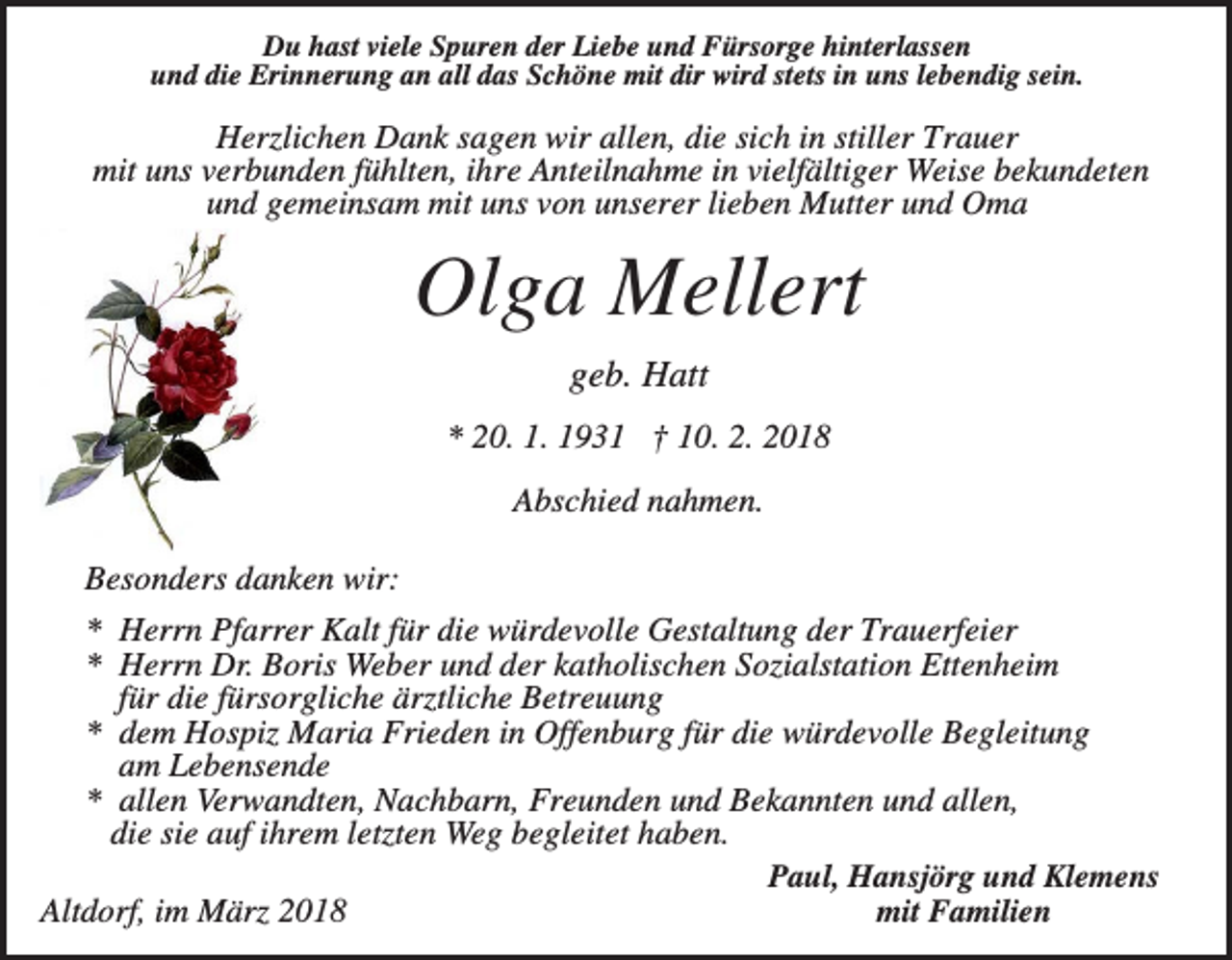 <p>Du hast viele Spuren der Liebe und Fürsorge hinterlassen<br />und die Erinnerung an all das Schöne mit dir wird stets in uns lebendig sein.</p><p>Herzlichen Dank sagen wir allen, die sich in stiller Trauer<br />mit uns verbunden fühlten, ihre Anteilnahme in vielfältiger Weise bekundeten<br />und gemeinsam mit uns von unserer lieben Mutter und Oma</p><p>Olga Mellert<br />geb. Hatt<br />* 20. 1. 1931 † 10. 2. 2018<br />Abschied nahmen.<br />Besonders danken wir:<br />* Herrn Pfarrer Kalt für die würdevolle Gestaltung der Trauerfeier<br />* Herrn Dr. Boris Weber und der katholischen Sozialstation Ettenheim<br />für die fürsorgliche ärztliche Betreuung<br />* dem Hospiz Maria Frieden in Offenburg für die würdevolle Begleitung<br />am Lebensende<br />* allen Verwandten, Nachbarn, Freunden und Bekannten und allen,<br />die sie auf ihrem letzten Weg begleitet haben.<br />Paul, Hansjörg und Klemens<br />mit Familien<br />Altdorf, im März 2018</p>
