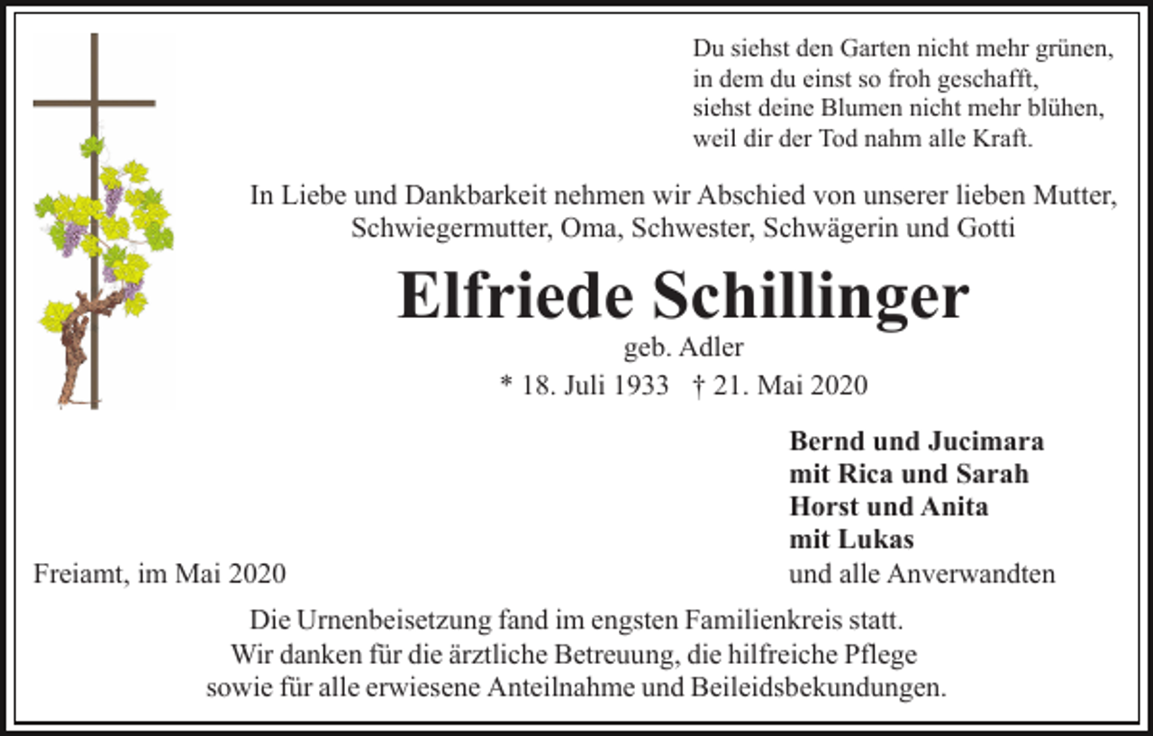 <p>Du siehst den Garten nicht mehr grünen,<br />in dem du einst so froh geschafft,<br />siehst deine Blumen nicht mehr blühen,<br />weil dir der Tod nahm alle Kraft.</p><p>In Liebe und Dankbarkeit nehmen wir Abschied von unserer lieben Mutter,<br />Schwiegermutter, Oma, Schwester, Schwägerin und Gotti</p><p>Elfriede Schillinger<br />geb. Adler<br />* 18. Juli 1933 † 21. Mai 2020</p><p>Freiamt, im Mai 2020</p><p>Bernd und Jucimara<br />mit Rica und Sarah<br />Horst und Anita<br />mit Lukas<br />und alle Anverwandten</p><p>Die Urnenbeisetzung fand im engsten Familienkreis statt.<br />Wir danken für die ärztliche Betreuung, die hilfreiche Pflege<br />sowie für alle erwiesene Anteilnahme und Beileidsbekundungen.</p>