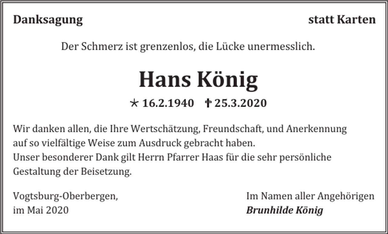 <p>Danksagung</p><p>statt Karten</p><p>Der Schmerz ist grenzenlos, die Lücke unermesslich.</p><p>Hans König<br /> 16.2.1940  25.3.2020<br />Wir danken allen, die Ihre Wertschätzung, Freundschaft, und Anerkennung<br />auf so vielfältige Weise zum Ausdruck gebracht haben.<br />Unser besonderer Dank gilt Herrn Pfarrer Haas für die sehr persönliche<br />Gestaltung der Beisetzung.<br />Vogtsburg-Oberbergen,<br />im Mai 2020</p><p>Im Namen aller Angehörigen<br />Brunhilde König</p>