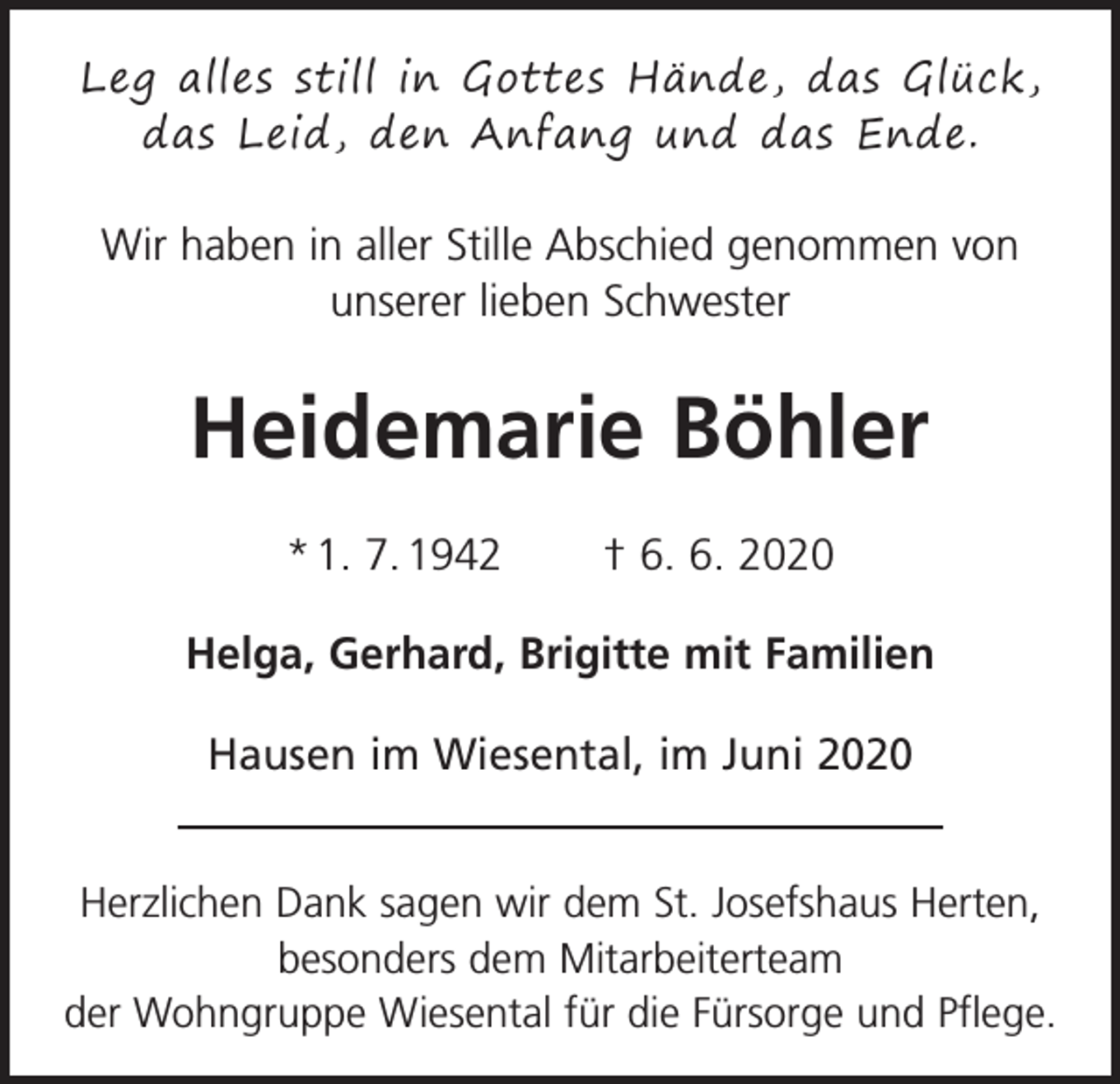 <p>Leg alles still in Gottes Hände, das Glück,<br />das Leid, den Anfang und das Ende.</p><p>Wir haben in aller Stille Abschied genommen von<br />unserer lieben Schwester</p><p>Heidemarie Böhler<br />* 1. 7. 1942 † 6. 6. 2020<br />Helga, Gerhard, Brigitte mit Familien<br />Hausen im Wiesental, im Juni 2020<br />Herzlichen Dank sagen wir dem St. Josefshaus Herten,<br />besonders dem Mitarbeiterteam<br />der Wohngruppe Wiesental für die Fürsorge und Pflege.</p>