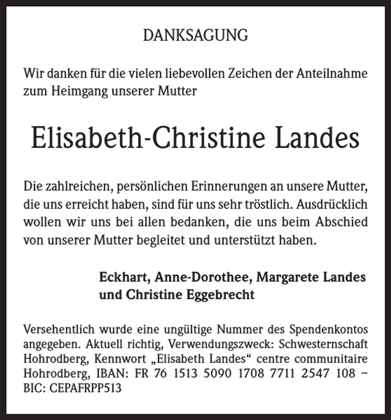 <p>DANKSAGUNG<br />Wir danken für die vielen liebevollen Zeichen der Anteilnahme<br />zum Heimgang unserer Mutter</p><p>Elisabeth-Christine Landes<br />Die zahlreichen, persönlichen Erinnerungen an unsere Mutter,<br />die uns erreicht haben, sind für uns sehr tröstlich. Ausdrücklich<br />wollen wir uns bei allen bedanken, die uns beim Abschied<br />von unserer Mutter begleitet und unterstützt haben.<br />Eckhart, Anne-Dorothee, Margarete Landes<br />und Christine Eggebrecht<br />Versehentlich wurde eine ungültige Nummer des Spendenkontos<br />angegeben. Aktuell richtig, Verwendungszweck: Schwesternschaft<br />Hohrodberg, Kennwort „Elisabeth Landes“ centre communitaire<br />Hohrodberg, IBAN: FR 76 1513 5090 1708 7711 2547 108 –<br />BIC: CEPAFRPP513</p>