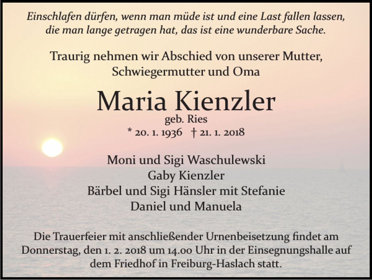 <p>Ei<br />n s c hl af e n ddürfen,<br />ürf e n, wenn<br />w e n n man<br />m a n müde<br />m ü d e iist<br />st uund<br />n d eieine<br />n e Last<br />L a st fallen<br />f all e n lassen,<br />l a s s e n,<br />Einschlafen<br />di e man<br />m a n llange<br />a n g e ggetragen<br />etr a g e n hat,<br />h at, ddas<br />a s iist<br />st eieine<br />n e wunderbare<br />w u n d er b ar e SSache.<br />a c h e.<br />die</p><p>Tr<br />a uri g nnehmen<br />e h m e n wir<br />wir Abschied<br />A b s c hi e d von<br />v o n unserer<br />u n s er er Mutter,<br />M ut t er,<br />Traurig<br />SSchwiegermutter<br />c h wi e g er m utt er und<br />u n d Oma<br />O ma</p><p>MMaria<br />ari a ggeb.<br />KieKienzler<br />eRi e sn zl er<br />b. Ries<br />** 20.<br />2 0. 1.1. 11936<br />9 3 6 †† 21.<br />21. 1.1. 2018<br />2 01 8</p><p>MMoni<br />o ni u und<br />n d SiSigi<br />gi Waschulewski<br />W a s c h ul e w s ki<br />G a b y Ki<br />e n zl er<br />Gaby<br />Kienzler<br />Bärbel<br />B är b el uund<br />n d SiSigi<br />gi Hänsler<br />H ä n sl er mit<br />mit Stefanie<br />St ef a ni e<br />DDaniel<br />a ni el uund<br />n d Manuela<br />M a n u el a<br />Die<br />Di<br />e TrTrauerfeier<br />a u erf ei er mit<br />mit aanschließender<br />n s c hli e ß e n d er Urnenbeisetzung<br />Ur n e n b ei s et z u n g ﬁndet<br />ﬁ n d et aamm<br />DDonnerstag,<br />o n n er st a g, dden<br />e n 1.1.2.2.22018<br />0 1 8 um<br />u m 114.00<br />4. Uhr<br />U hr iinn der<br />d er Einsegnungshalle<br />Ei n s e g n u n g s h all e auf<br />a uf<br />ddem<br />e m Fri<br />e d h of iin<br />n Fr<br />ei b ur g­ H a sl a c h st<br />att.<br />Friedhof<br />Freiburg­Haslach<br />statt.</p>