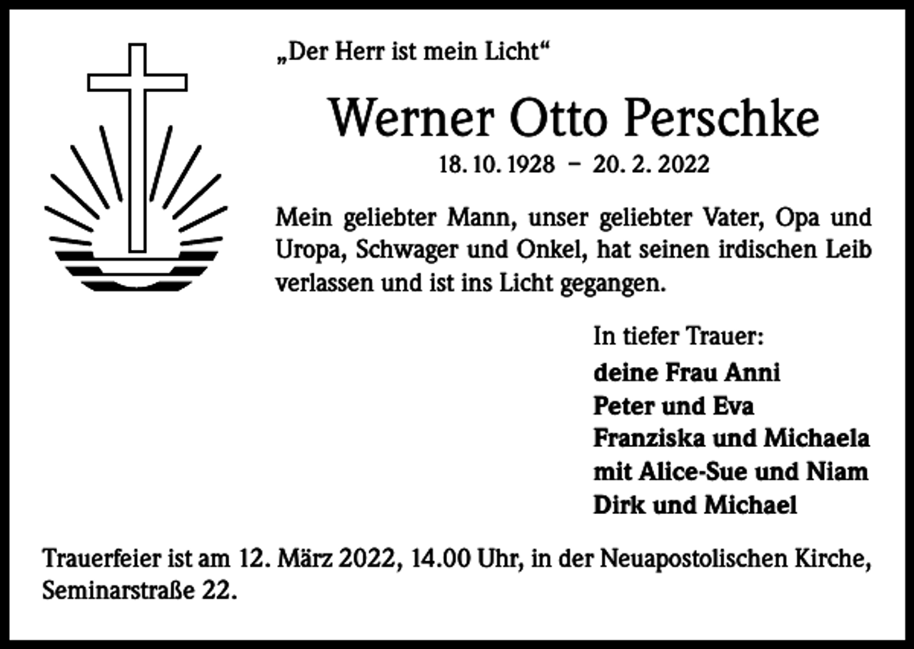 <p>„Der Herr ist mein Licht“</p><p>Werner Otto Perschke<br />18. 10. 1928 – 20. 2. 2022</p><p>Mein geliebter Mann, unser geliebter Vater, Opa und<br />Uropa, Schwager und Onkel, hat seinen irdischen Leib<br />verlassen und ist ins Licht gegangen.<br />In tiefer Trauer:<br />deine Frau Anni<br />Peter und Eva<br />Franziska und Michaela<br />mit Alice-Sue und Niam<br />Dirk und Michael<br />Trauerfeier ist am 12. März 2022, 14.00 Uhr, in der Neuapostolischen Kirche,<br />Seminarstraße 22.</p>