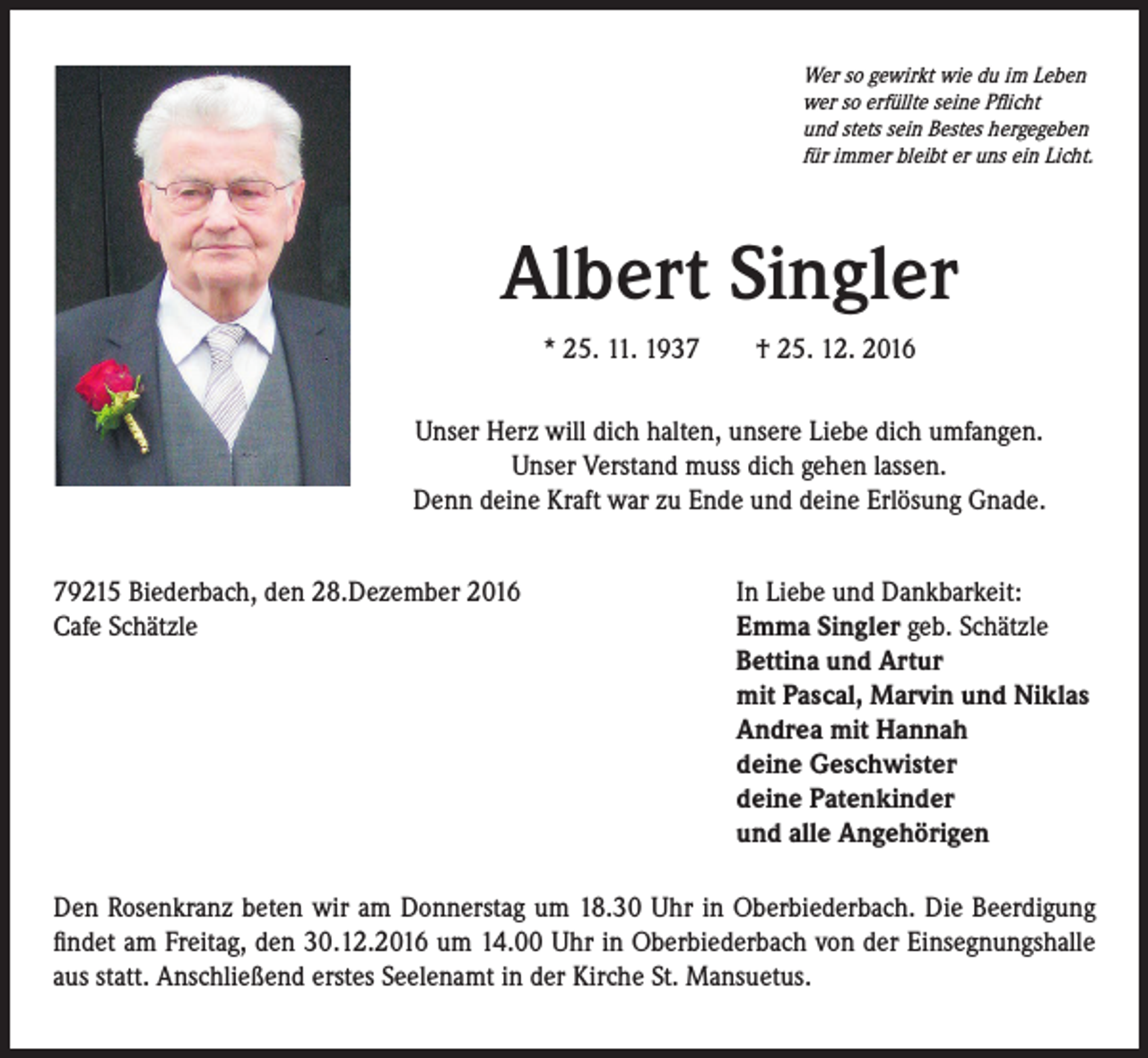 <p>Wer so gewirkt wie du im Leben<br />wer so erfüllte seine Pflicht<br />und stets sein Bestes hergegeben<br />für immer bleibt er uns ein Licht.</p><p>Albert Singler</p><p>* 25. 11. 1937 † 25. 12. 2016</p><p>Unser Herz will dich halten, unsere Liebe dich umfangen.<br />Unser Verstand muss dich gehen lassen.<br />Denn deine Kraft war zu Ende und deine Erlösung Gnade.</p><p>79215 Biederbach, den 28.Dezember 2016<br />Cafe Schätzle</p><p>In Liebe und Dankbarkeit:<br />Emma Singler geb. Schätzle<br />Bettina und Artur<br />mit Pascal, Marvin und Niklas<br />Andrea mit Hannah<br />deine Geschwister<br />deine Patenkinder<br />und alle Angehörigen</p><p>Den Rosenkranz beten wir am Donnerstag um 18.30 Uhr in Oberbiederbach. Die Beerdigung<br />findet am Freitag, den 30.12.2016 um 14.00 Uhr in Oberbiederbach von der Einsegnungshalle<br />aus statt. Anschließend erstes Seelenamt in der Kirche St. Mansuetus.</p>
