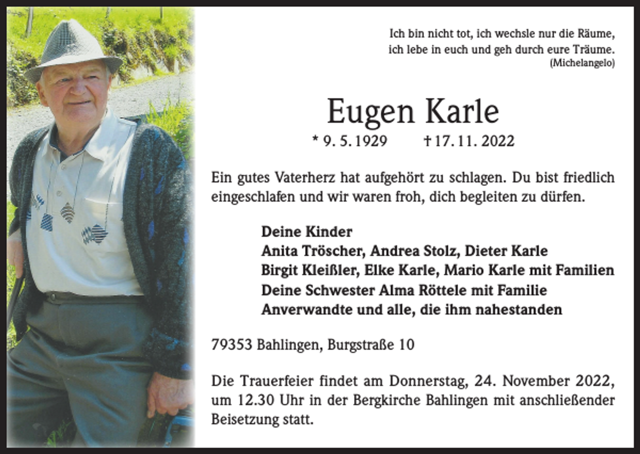 <p>Ich bin nicht tot, ich wechsle nur die Räume,<br />ich lebe in euch und geh durch eure Träume.<br />(Michelangelo)</p><p>Eugen Karle<br />* 9. 5. 1929</p><p>† 17. 11. 2022</p><p>Ein gutes Vaterherz hat aufgehört zu schlagen. Du bist friedlich<br />eingeschlafen und wir waren froh, dich begleiten zu dürfen.<br />Deine Kinder<br />Anita Tröscher, Andrea Stolz, Dieter Karle<br />Birgit Kleißler, Elke Karle, Mario Karle mit Familien<br />Deine Schwester Alma Röttele mit Familie<br />Anverwandte und alle, die ihm nahestanden<br />79353 Bahlingen, Burgstraße 10<br />Die Trauerfeier findet am Donnerstag, 24. November 2022,<br />um 12.30 Uhr in der Bergkirche Bahlingen mit anschließender<br />Beisetzung statt.</p>