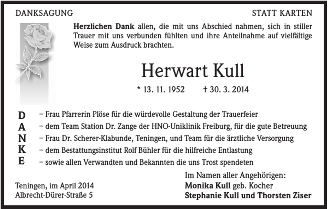<p>DANKSAGUNG</p><p>STATT KARTEN<br />Herzlichen Dank allen, die mit uns Abschied nahmen, sich in stiller<br />Trauer mit uns verbunden fühlten und ihre Anteilnahme auf vielfältige<br />Weise zum Ausdruck brachten.</p><p>Herwart Kull<br />* 13. 11. 1952</p><p>D<br />A<br />N<br />K<br />E</p><p>† 30. 3. 2014</p><p>– Frau Pfarrerin Plöse für die würdevolle Gestaltung der Trauerfeier<br />– dem Team Station Dr. Zange der HNO-Uniklinik Freiburg, für die gute Betreuung<br />– Frau Dr. Scherer-Klabunde, Teningen, und Team für die ärztliche Versorgung<br />– dem Bestattungsinstitut Rolf Bühler für die hilfreiche Entlastung<br />– sowie allen Verwandten und Bekannten die uns Trost spendeten</p><p>Teningen, im April 2014<br />Albrecht-Dürer-Straße 5</p><p>Im Namen aller Angehörigen:<br />Monika Kull geb. Kocher<br />Stephanie Kull und Thorsten Ziser</p>