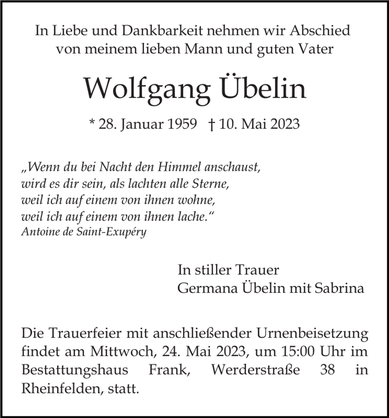 <p>In Liebe und Dankbarkeit nehmen wir Abschied<br />von meinem lieben Mann und guten Vater</p><p>Wolfgang Übelin<br />* 28. Januar 1959 † 10. Mai 2023<br />„Wenn du bei Nacht den Himmel anschaust,<br />wird es dir sein, als lachten alle Sterne,<br />weil ich auf einem von ihnen wohne,<br />weil ich auf einem von ihnen lache.“<br />Antoine de Saint-Exupéry</p><p>In stiller Trauer<br />Germana Übelin mit Sabrina<br />Die Trauerfeier mit anschließender Urnenbeisetzung<br />findet am Mittwoch, 24. Mai 2023, um 15:00 Uhr im<br />Bestattungshaus Frank, Werderstraße 38 in<br />Rheinfelden, statt.</p>