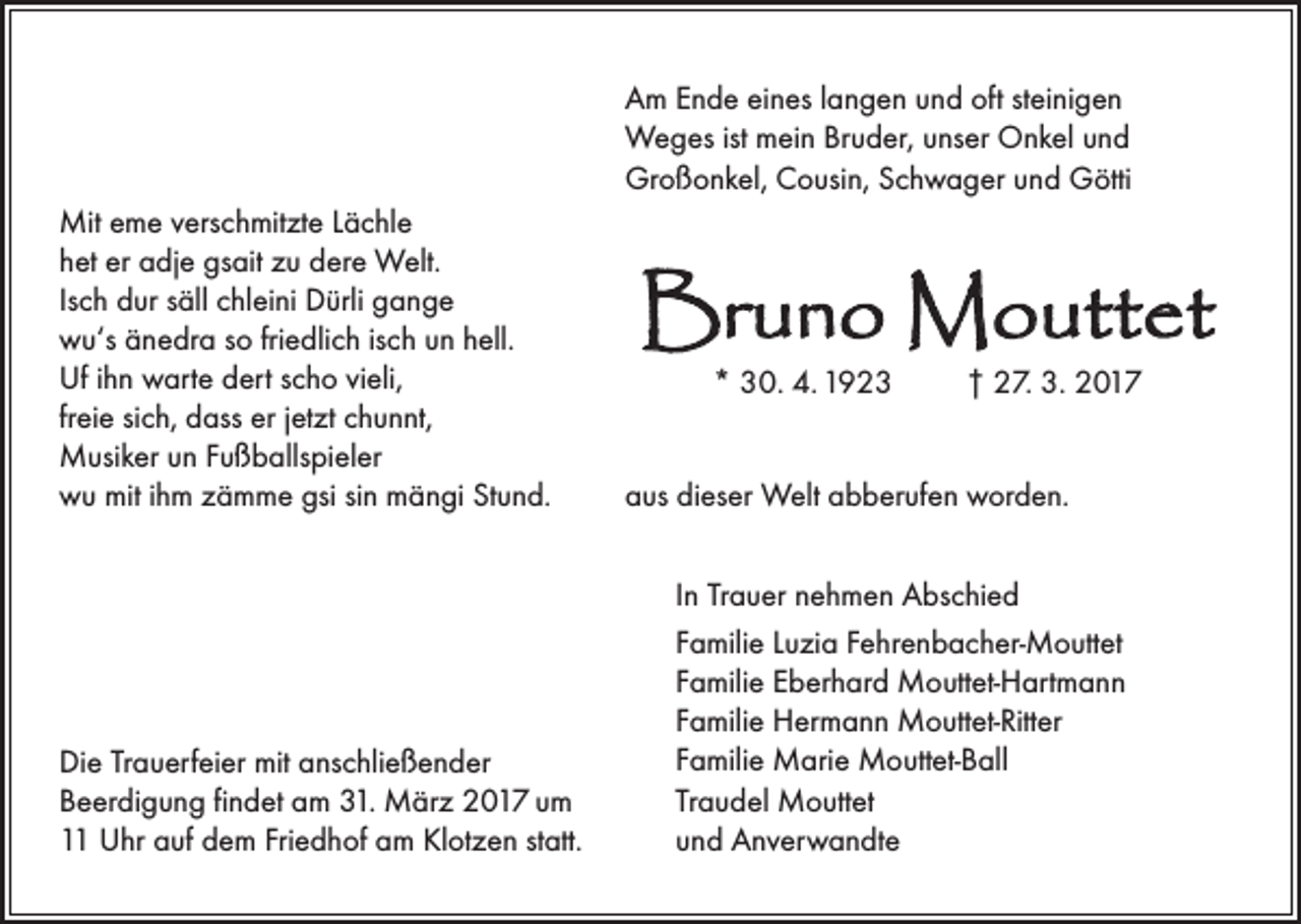 <p>Am Ende eines langen und oft steinigen<br />Weges ist mein Bruder, unser Onkel und<br />Großonkel, Cousin, Schwager und Götti<br />Mit eme verschmitzte Lächle<br />het er adje gsait zu dere Welt.<br />Isch dur säll chleini Dürli gange<br />wu‘s änedra so friedlich isch un hell.<br />Uf ihn warte dert scho vieli,<br />freie sich, dass er jetzt chunnt,<br />Musiker un Fußballspieler<br />wu mit ihm zämme gsi sin mängi Stund.</p><p>Die Trauerfeier mit anschließender<br />Beerdigung findet am 31. März 2017 um<br />11 Uhr auf dem Friedhof am Klotzen statt.</p><p>Bruno Mouttet<br />* 30. 4. 1923</p><p>† 27. 3. 2017</p><p>aus dieser Welt abberufen worden.<br />In Trauer nehmen Abschied<br />Familie Luzia Fehrenbacher-Mouttet<br />Familie Eberhard Mouttet-Hartmann<br />Familie Hermann Mouttet-Ritter<br />Familie Marie Mouttet-Ball<br />Traudel Mouttet<br />und Anverwandte</p>