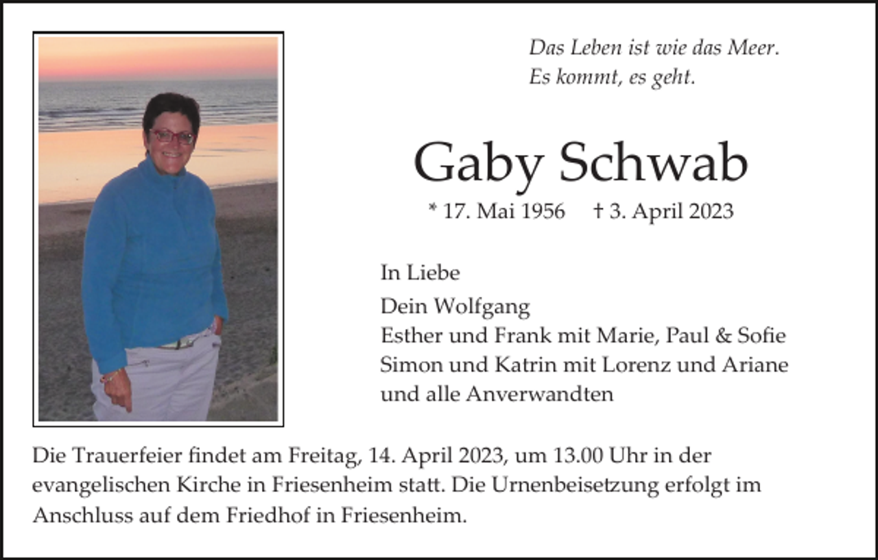 <p>Das Leben ist wie das Meer.<br />Es kommt, es geht.</p><p>Gaby Schwab<br />* 17. Mai 1956</p><p>† 3. April 2023</p><p>In Liebe<br />Dein Wolfgang<br />Esther und Frank mit Marie, Paul &amp; Soﬁe<br />Simon und Katrin mit Lorenz und Ariane<br />und alle Anverwandten<br />Die Trauerfeier ﬁndet am Freitag, 14. April 2023, um 13.00 Uhr in der<br />evangelischen Kirche in Friesenheim sta�. Die Urnenbeise�ung erfolgt im<br />Anschluss auf dem Friedhof in Friesenheim.</p>