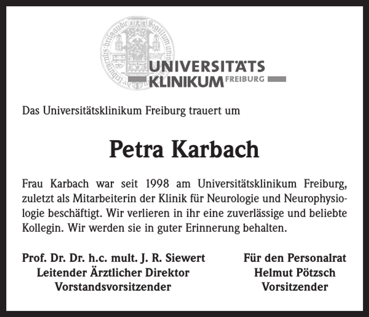 <p>Das Universitätsklinikum Freiburg trauert um</p><p>Petra Karbach<br />Frau Karbach war seit 1998 am Universitätsklinikum Freiburg,<br />zuletzt als Mitarbeiterin der Klinik für Neurologie und Neurophysiologie beschäftigt. Wir verlieren in ihr eine zuverlässige und beliebte<br />Kollegin. Wir werden sie in guter Erinnerung behalten.<br />rof. Dr. Dr. h.c. mult. J. R. Siewert<br />P<br />Leitender Ärztlicher Direktor</p><p>Vorstandsvorsitzender</p><p>Für den Personalrat<br />Helmut Pötzsch<br />Vorsitzender</p>