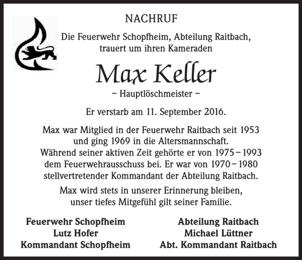<p>Nachruf<br />Die Feuerwehr Schopfheim, Abteilung Raitbach,<br />trauert um ihren Kameraden</p><p>Max Keller<br />– Hauptlöschmeister –</p><p>Er verstarb am 11. September 2016.<br />Max war Mitglied in der Feuerwehr Raitbach seit 1953<br />und ging 1969 in die Altersmannschaft.<br />Während seiner aktiven Zeit gehörte er von 1975 – 1993<br />dem Feuerwehrausschuss bei. Er war von 1970 – 1980<br />stellvertretender Kommandant der Abteilung Raitbach.<br />Max wird stets in unserer Erinnerung bleiben,<br />unser tiefes Mitgefühl gilt seiner Familie.<br />Feuerwehr Schopfheim<br />Lutz Hofer<br />Kommandant Schopfheim</p><p>Abteilung Raitbach<br />Michael Lüttner<br />Abt. Kommandant Raitbach</p>