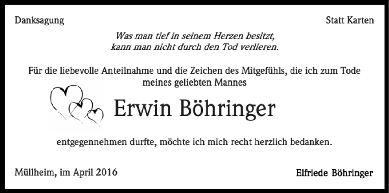 <p>Danksagung</p><p>Statt Karten<br />Was man tief in seinem Herzen besitzt,<br />kann man nicht durch den Tod verlieren.</p><p>Für die liebevolle Anteilnahme und die Zeichen des Mitgefühls, die ich zum Tode<br />meines geliebten Mannes</p><p>Erwin Böhringer<br />entgegennehmen durfte, möchte ich mich recht herzlich bedanken.<br />Müllheim, im April 2016</p>