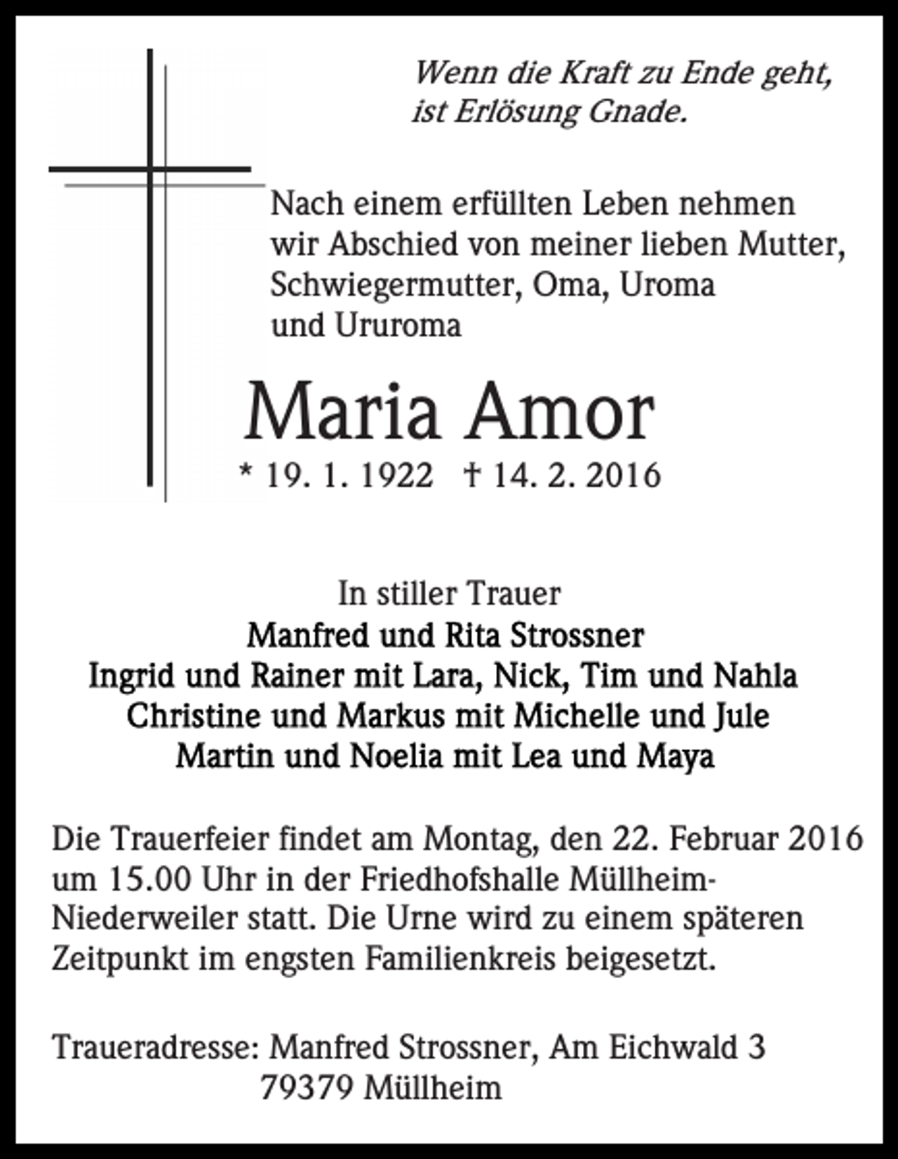 <p>Wenn die Kraft zu Ende geht,<br />ist Erlösung Gnade.<br />Nach einem erfüllten Leben nehmen<br />wir Abschied von meiner lieben Mutter,<br />Schwiegermutter, Oma, Uroma<br />und Ururoma</p><p>Maria Amor<br />* 19. 1. 1922 † 14. 2. 2016</p><p>In stiller Trauer</p><p>Die Trauerfeier findet am Montag, den 22. Februar 2016<br />um 15.00 Uhr in der Friedhofshalle MüllheimNiederweiler statt. Die Urne wird zu einem späteren<br />Zeitpunkt im engsten Familienkreis beigesetzt.<br />Traueradresse: Manfred Strossner, Am Eichwald 3<br />79379 Müllheim</p>