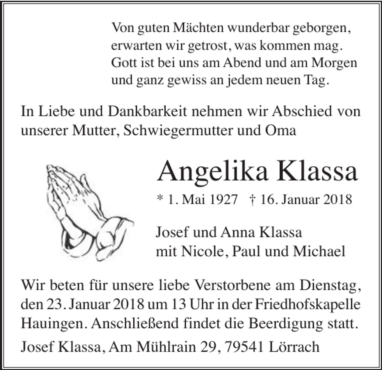 <p>Von guten Mächten wunderbar geborgen,<br />erwarten wir getrost, was kommen mag.<br />Gott ist bei uns am Abend und am Morgen<br />und ganz gewiss an jedem neuen Tag.</p><p>In Liebe und Dankbarkeit nehmen wir Abschied von<br />unserer Mutter, Schwiegermutter und Oma</p><p>Angelika Klassa<br />* 1. Mai 1927 † 16. Januar 2018</p><p>Josef und Anna Klassa<br />mit Nicole, Paul und Michael<br />Wir beten für unsere liebe Verstorbene am Dienstag,<br />den 23. Januar 2018 um 13 Uhr in der Friedhofskapelle<br />Hauingen. Anschließend findet die Beerdigung statt.<br />Josef Klassa, Am Mühlrain 29, 79541 Lörrach</p>