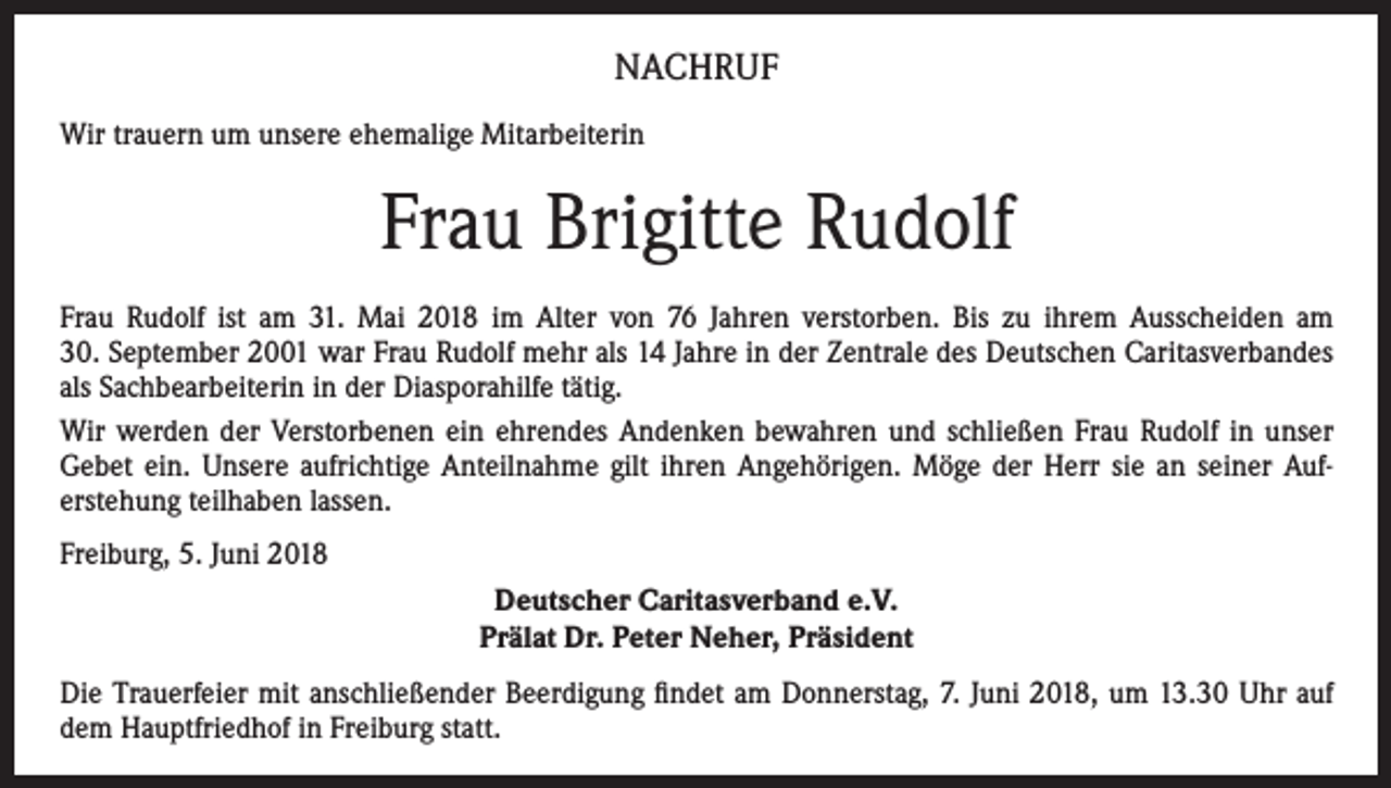 <p>NACHRUF<br />Wir trauern um unsere ehemalige Mitarbeiterin</p><p>Frau Brigitte Rudolf<br />Frau Rudolf ist am 31. Mai 2018 im Alter von 76 Jahren verstorben. Bis zu ihrem Ausscheiden am<br />30. September 2001 war Frau Rudolf mehr als 14 Jahre in der Zentrale des Deutschen Caritasverbandes<br />als Sachbearbeiterin in der Diasporahilfe tätig.<br />Wir werden der Verstorbenen ein ehrendes Andenken bewahren und schließen Frau Rudolf in unser<br />Gebet ein. Unsere aufrichtige Anteilnahme gilt ihren Angehörigen. Möge der Herr sie an seiner Auferstehung teilhaben lassen.<br />Freiburg, 5. Juni 2018<br />Deutscher Caritasverband e.V.<br />Prälat Dr. Peter Neher, Präsident<br />Die Trauerfeier mit anschließender Beerdigung findet am Donnerstag, 7. Juni 2018, um 13.30 Uhr auf<br />dem Hauptfriedhof in Freiburg statt.</p>