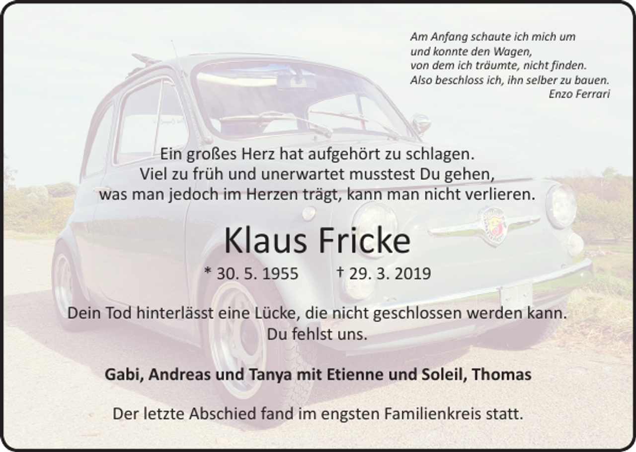 <p>Am Anfang schaute ich mich um<br />und konnte den Wagen,<br />von dem ich träumte, nicht finden.<br />Also beschloss ich, ihn selber zu bauen.</p><p>Enzo Ferrari</p><p>Ein großes Herz hat aufgehört zu schlagen.<br />Viel zu früh und unerwartet musstest Du gehen,<br />was man jedoch im Herzen trägt, kann man nicht verlieren.</p><p>Klaus Fricke</p><p>* 30. 5. 1955 † 29. 3. 2019<br />Dein Tod hinterlässt eine Lücke, die nicht geschlossen werden kann.<br />Du fehlst uns.<br />Gabi, Andreas und Tanya mit Etienne und Soleil, Thomas<br />Der letzte Abschied fand im engsten Familienkreis statt.</p>
