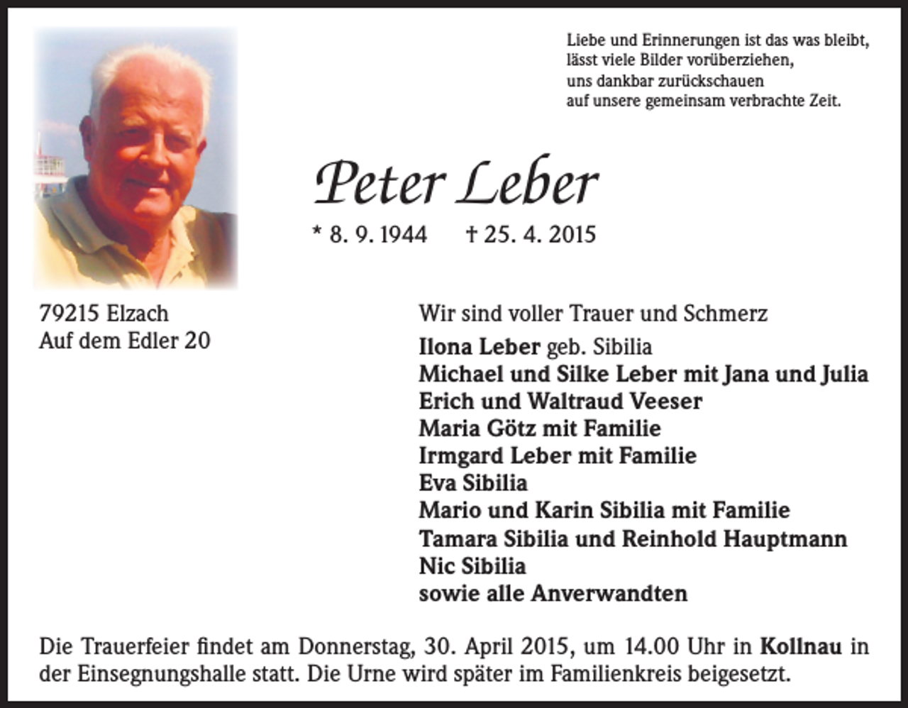 <p>Liebe und Erinnerungen ist das was bleibt,<br />lässt viele Bilder vorüberziehen,<br />uns dankbar zurückschauen<br />auf unsere gemeinsam verbrachte Zeit.</p><p>Peter Leber</p><p>* 8. 9. 1944 † 25. 4. 2015<br />79215 Elzach<br />Auf dem Edler 20</p><p>Wir sind voller Trauer und Schmerz<br />Ilona Leber geb. Sibilia<br />Michael und Silke Leber mit Jana und Julia<br />Erich und Waltraud Veeser<br />Maria Götz mit Familie<br />Irmgard Leber mit Familie<br />Eva Sibilia<br />Mario und Karin Sibilia mit Familie<br />Tamara Sibilia und Reinhold Hauptmann<br />Nic Sibilia<br />sowie alle Anverwandten</p><p>Die Trauerfeier findet am Donnerstag, 30. April 2015, um 14.00 Uhr in Kollnau in<br />der Einsegnungshalle statt. Die Urne wird später im Familienkreis beigesetzt.</p>