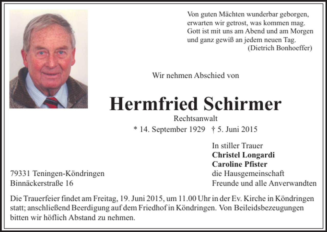 <p>Von guten Mächten wunderbar geborgen,<br />erwarten wir getrost, was kommen mag.<br />Gott ist mit uns am Abend und am Morgen<br />und ganz gewiß an jedem neuen Tag.<br />(Dietrich Bonhoeffer)</p><p>Wir nehmen Abschied von</p><p>Hermfried Schirmer<br />Rechtsanwalt<br />* 14. September 1929 † 5. Juni 2015</p><p>79331 Teningen-Köndringen<br />Binnäckerstraße 16</p><p>In stiller Trauer<br />Christel Longardi<br />Caroline Pfister<br />die Hausgemeinschaft<br />Freunde und alle Anverwandten</p><p>Die Trauerfeier findet am Freitag, 19. Juni 2015, um 11.00 Uhr in der Ev. Kirche in Köndringen<br />statt; anschließend Beerdigung auf dem Friedhof in Köndringen. Von Beileidsbezeugungen<br />bitten wir höflich Abstand zu nehmen.</p>