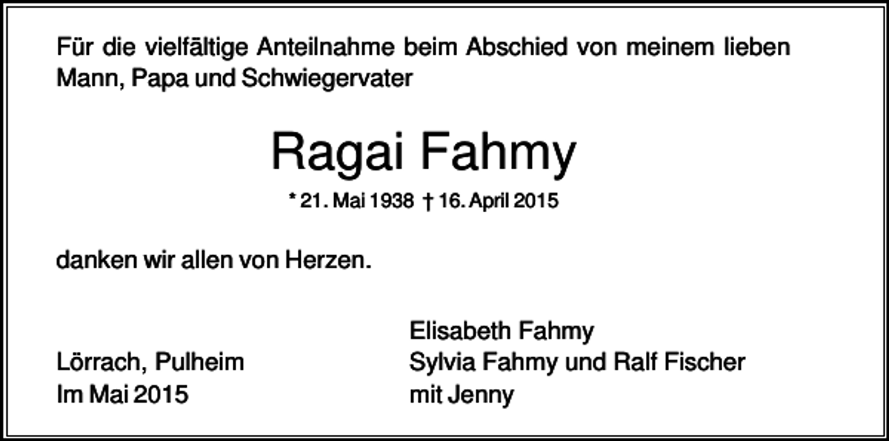 <p>Für die vielfältige Anteilnahme beim Abschied von meinem lieben<br />Mann, Papa und Schwiegervater</p><p>Ragai Fahmy<br />* 21. Mai 1938 † 16. April 2015</p><p>danken wir allen von Herzen.</p><p>Lörrach, Pulheim<br />Im Mai 2015</p><p>Elisabeth Fahmy<br />Sylvia Fahmy und Ralf Fischer<br />mit Jenny</p>