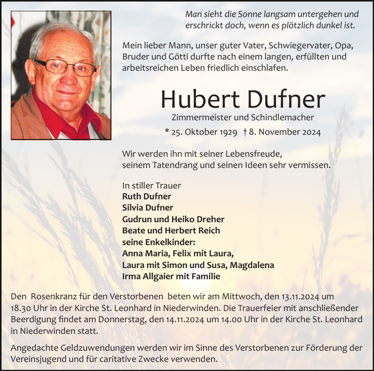 <p>Man sieht die Sonne langsam untergehen und<br />erschrickt doch, wenn es plötzlich dunkel ist.<br />Mein lieber Mann, unser guter Vater, Schwiegervater, Opa,<br />Bruder und Götti durfte nach einem langen, erfüllten und<br />arbeitsreichen Leben friedlich einschlafen.</p><p>Hubert Dufner<br />Zimmermeister und Schindlemacher</p><p>* 25. Oktober 1929 † 8. November 2024<br />Wir werden ihn mit seiner Lebensfreude,<br />seinem Tatendrang und seinen Ideen sehr vermissen.<br />In stiller Trauer<br />Ruth Dufner<br />Silvia Dufner<br />Gudrun und Heiko Dreher<br />Beate und Herbert Reich<br />seine Enkelkinder:<br />Anna Maria, Felix mit Laura,<br />Laura mit Simon und Susa, Magdalena<br />Irma Allgaier mit Familie<br />Den Rosenkranz für den Verstorbenen beten wir am Mittwoch, den 13.11.2024 um<br />18.30 Uhr in der Kirche St. Leonhard in Niederwinden. Die Trauerfeier mit anschließender<br />Beerdigung ﬁndet am Donnerstag, den 14.11.2024 um 14.00 Uhr in der Kirche St. Leonhard<br />in Niederwinden statt.<br />Angedachte Geldzuwendungen werden wir im Sinne des Verstorbenen zur Förderung der<br />Vereinsjugend und für caritative Zwecke verwenden.</p>