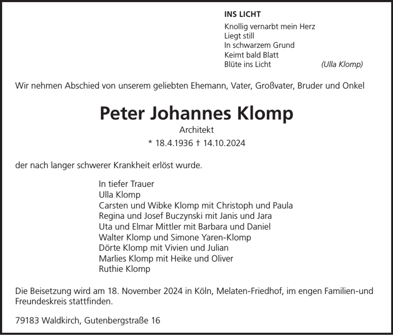 <p>INS LICHT<br />Knollig vernarbt mein Herz<br />Liegt still<br />In schwarzem Grund<br />Keimt bald Blatt<br />Blüte ins Licht<br />(Ulla Klomp)</p><p>Wir nehmen Abschied von unserem geliebten Ehemann, Vater, Großvater, Bruder und Onkel</p><p>Peter Johannes Klomp<br />Architekt<br />* 18.4.1936 † 14.10.2024<br />der nach langer schwerer Krankheit erlöst wurde.<br />In tiefer Trauer<br />Ulla Klomp<br />Carsten und Wibke Klomp mit Christoph und Paula<br />Regina und Josef Buczynski mit Janis und Jara<br />Uta und Elmar Mittler mit Barbara und Daniel<br />Walter Klomp und Simone Yaren-Klomp<br />Dörte Klomp mit Vivien und Julian<br />Marlies Klomp mit Heike und Oliver<br />Ruthie Klomp<br />Die Beisetzung wird am 18. November 2024 in Köln, Melaten-Friedhof, im engen Familien-und<br />Freundeskreis stattfinden.<br />79183 Waldkirch, Gutenbergstraße 16</p>