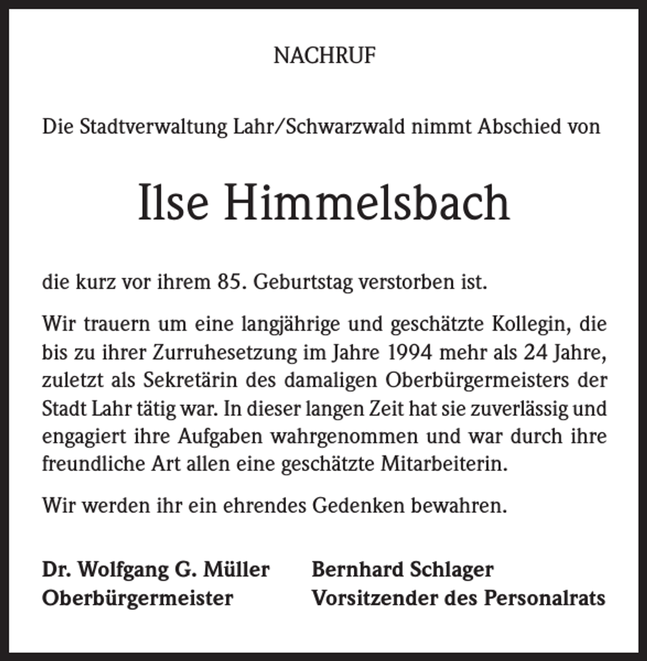 <p>NACHRUF<br />Die Stadtverwaltung Lahr/Schwarzwald nimmt Abschied von</p><p>Ilse Himmelsbach<br />die kurz vor ihrem 85. Geburtstag verstorben ist.<br />Wir trauern um eine langjährige und geschätzte Kollegin, die<br />bis zu ihrer Zurruhesetzung im Jahre 1994 mehr als 24 Jahre,<br />zuletzt als Sekretärin des damaligen Oberbürgermeisters der<br />Stadt Lahr tätig war. In dieser langen Zeit hat sie zuverlässig und<br />engagiert ihre Aufgaben wahrgenommen und war durch ihre<br />freundliche Art allen eine geschätzte Mitarbeiterin.<br />Wir werden ihr ein ehrendes Gedenken bewahren.<br />Dr. Wolfgang G. Müller<br />Oberbürgermeister</p><p>Bernhard Schlager<br />Vorsitzender des Personalrats</p>