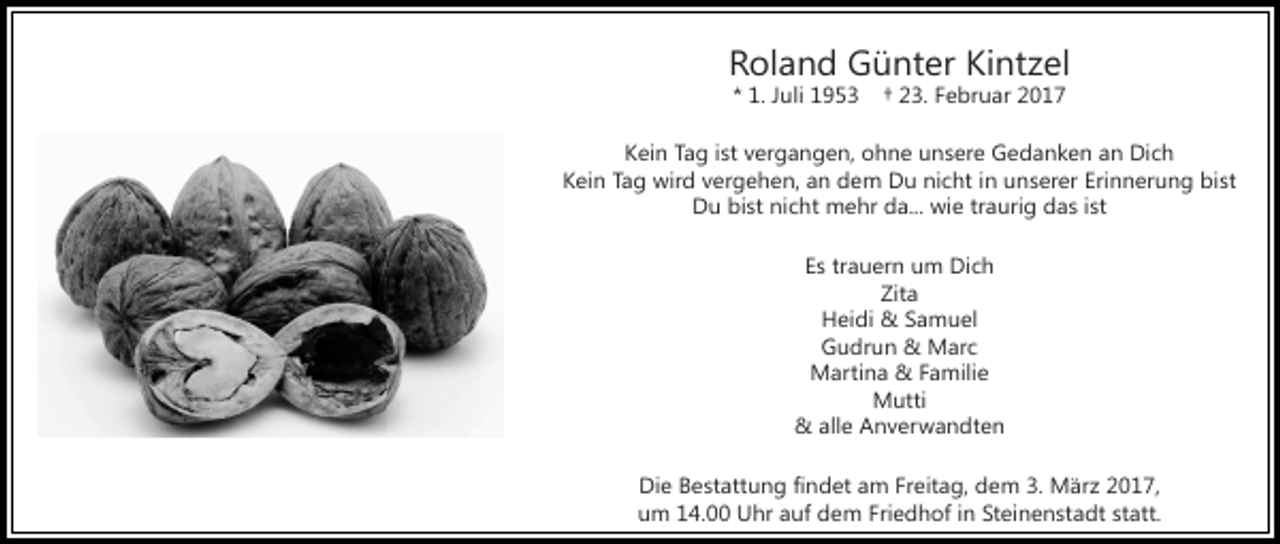 <p>Roland Günter Kintzel<br />* 1. Juli 1953</p><p>† 23. Februar 2017</p><p>Kein Tag ist vergangen, ohne unsere Gedanken an Dich<br />Kein Tag wird vergehen, an dem Du nicht in unserer Erinnerung bist<br />Du bist nicht mehr da... wie traurig das ist<br />Es trauern um Dich<br />Zita<br />Heidi &amp; Samuel<br />Gudrun &amp; Marc<br />Martina &amp; Familie<br />Mutti<br />&amp; alle Anverwandten<br />Die Bestattung findet am Freitag, dem 3. März 2017,<br />um 14.00 Uhr auf dem Friedhof in Steinenstadt statt.</p>