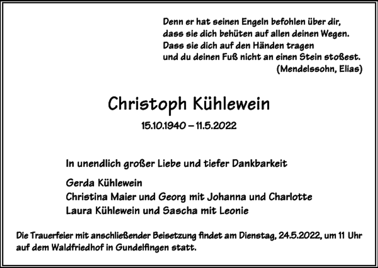<p>Denn er hat seinen Engeln befohlen über dir,<br />dass sie dich behüten auf allen deinen Wegen.<br />Dass sie dich auf den Händen tragen<br />und du deinen Fuß nicht an einen Stein stoßest.<br />(Mendelssohn, Elias)</p><p>Christoph Kühlewein<br />15.10.1940 – 11.5.2022</p><p>In unendlich großer Liebe und tiefer Dankbarkeit<br />Gerda Kühlewein<br />Christina Maier und Georg mit Johanna und Charlotte<br />Laura Kühlewein und Sascha mit Leonie<br />Die Trauerfeier mit anschließender Beisetzung findet am Dienstag, 24.5.2022, um 11 Uhr<br />auf dem Waldfriedhof in Gundelfingen statt.</p>