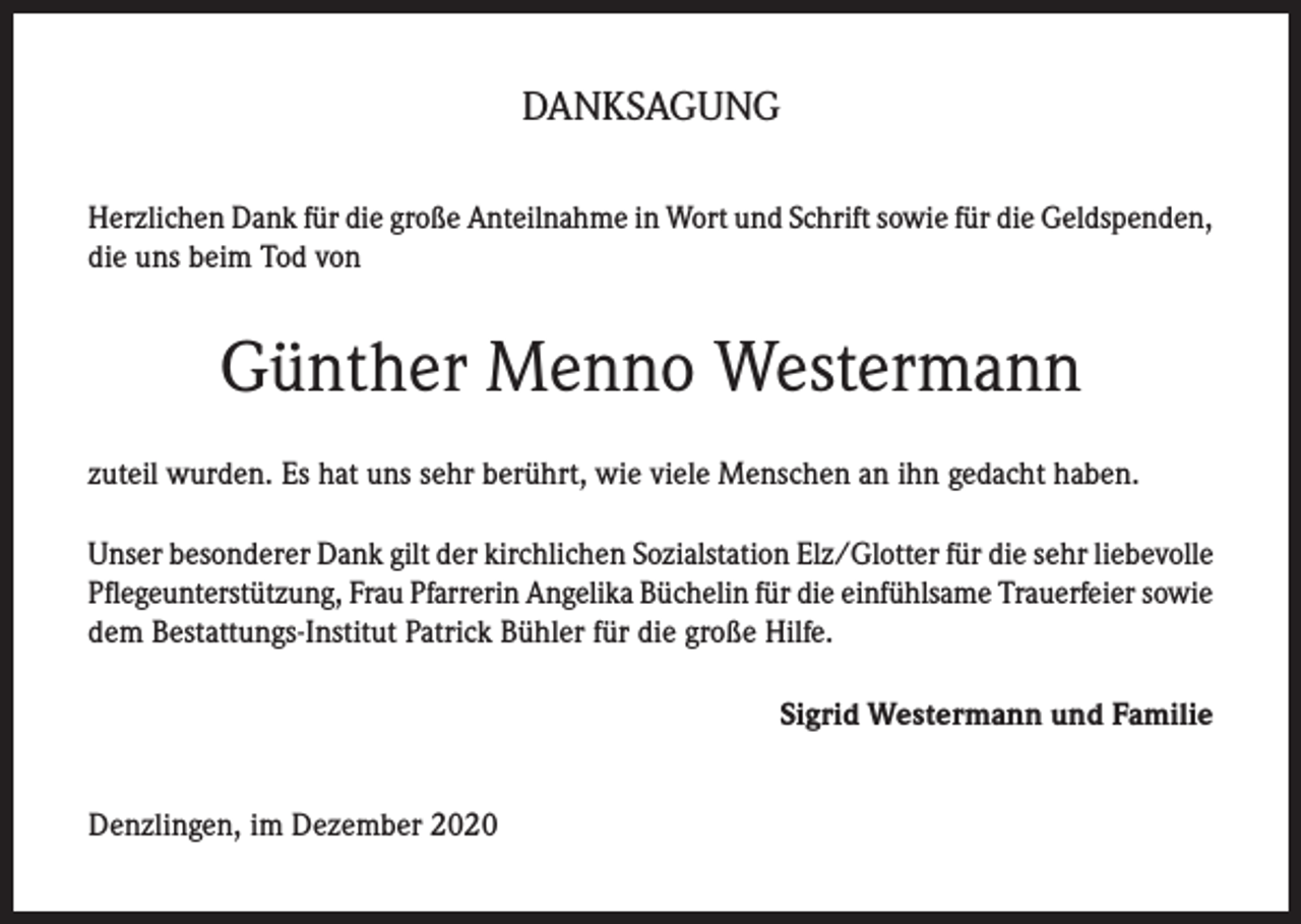 <p>DANKSAGUNG<br />Herzlichen Dank für die große Anteilnahme in Wort und Schrift sowie für die Geldspenden,<br />die uns beim Tod von</p><p>Günther Menno Westermann<br />zuteil wurden. Es hat uns sehr berührt, wie viele Menschen an ihn gedacht haben.<br />Unser besonderer Dank gilt der kirchlichen Sozialstation Elz/Glotter für die sehr liebevolle<br />Pflegeunterstützung, Frau Pfarrerin Angelika Büchelin für die einfühlsame Trauerfeier sowie<br />dem Bestattungs-Institut Patrick Bühler für die große Hilfe.<br />Sigrid Westermann und Familie<br />Denzlingen, im Dezember 2020</p>