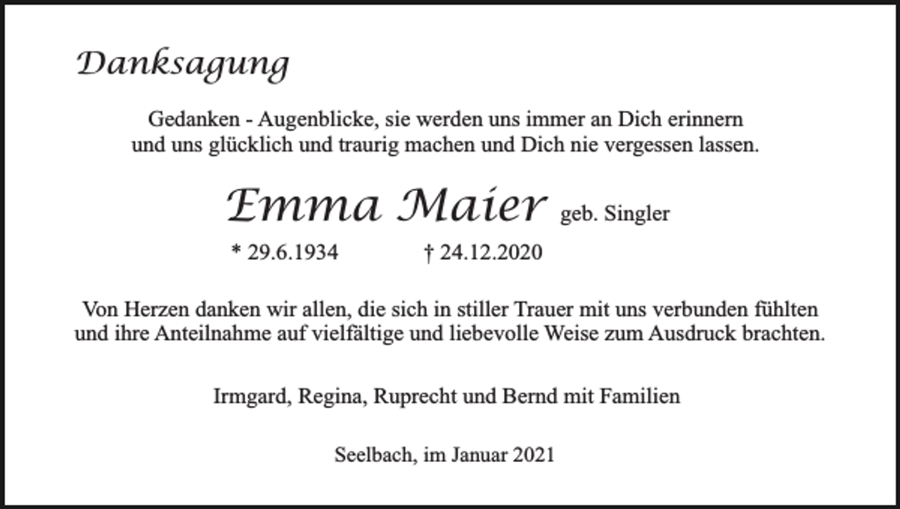 <p>Danksagung<br />Gedanken - Augenblicke, sie werden uns immer an Dich erinnern<br />und uns glücklich und traurig machen und Dich nie vergessen lassen.</p><p>Emma Maier<br />* 29.6.1934</p><p>geb. Singler</p><p>† 24.12.2020</p><p>Von Herzen danken wir allen, die sich in stiller Trauer mit uns verbunden fühlten<br />und ihre Anteilnahme auf vielfältige und liebevolle Weise zum Ausdruck brachten.<br />Irmgard, Regina, Ruprecht und Bernd mit Familien<br />Seelbach, im Januar 2021</p>