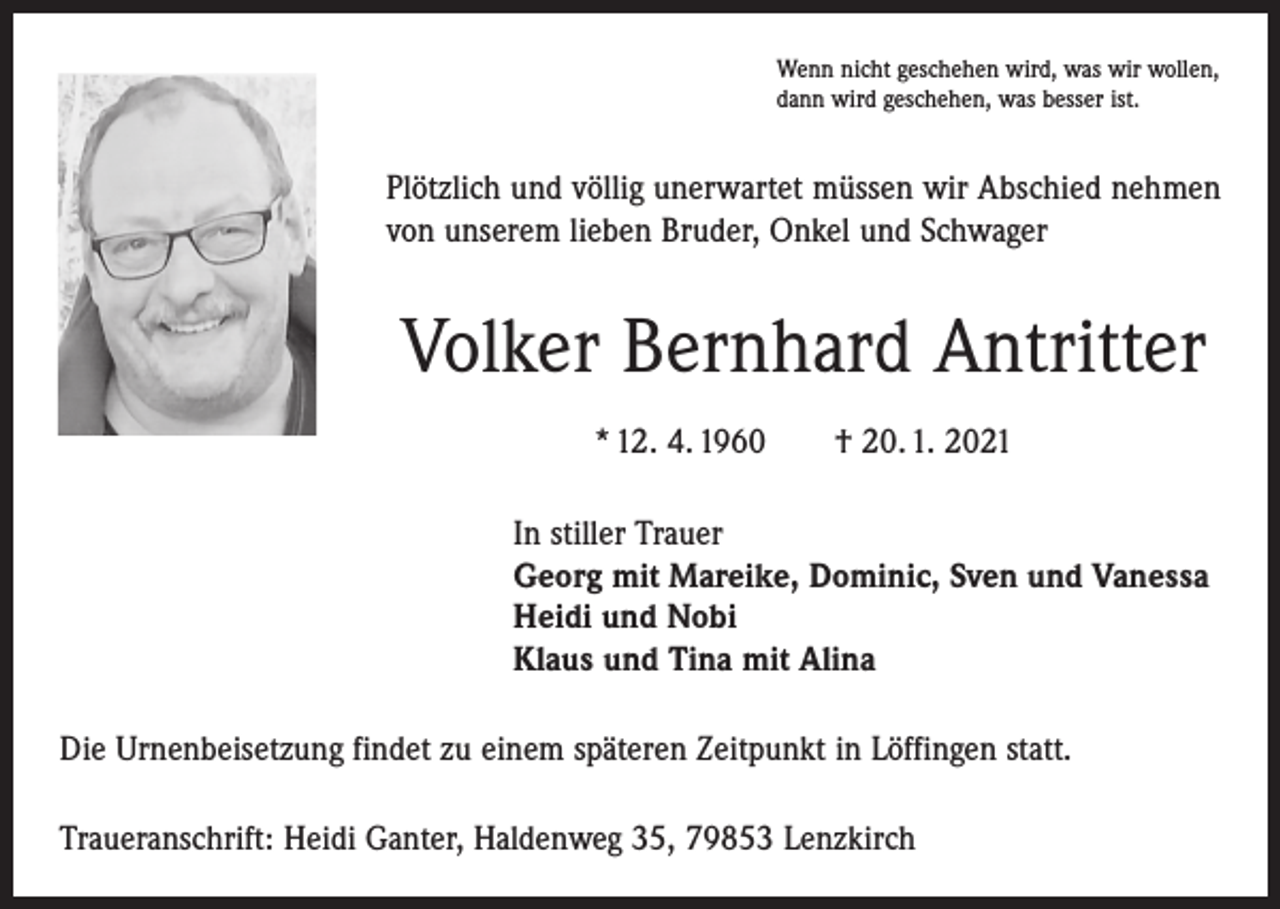 <p>Wenn nicht geschehen wird, was wir wollen,<br />dann wird geschehen, was besser ist.</p><p>Plötzlich und völlig unerwartet müssen wir Abschied nehmen<br />von unserem lieben Bruder, Onkel und Schwager</p><p>Volker Bernhard Antritter<br />* 12. 4. 1960 † 20. 1. 2021<br />In stiller Trauer<br />Georg mit Mareike, Dominic, Sven und Vanessa<br />Heidi und Nobi<br />Klaus und Tina mit Alina<br />Die Urnenbeisetzung findet zu einem späteren Zeitpunkt in Löffingen statt.<br />Traueranschrift: Heidi Ganter, Haldenweg 35, 79853 Lenzkirch</p>