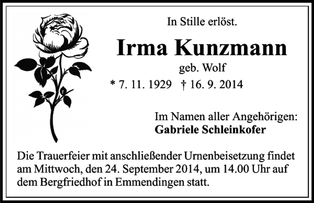 <p>In Stille erlöst.</p><p>Irma Kunzmann</p><p>geb. Wolf<br />* 7. 11. 1929 † 16. 9. 2014</p><p>Im Namen aller Angehörigen:<br />Gabriele Schleinkofer<br />Die Trauerfeier mit anschließender Urnenbeisetzung findet<br />am Mittwoch, den 24. September 2014, um 14.00 Uhr auf<br />dem Bergfriedhof in Emmendingen statt.</p>