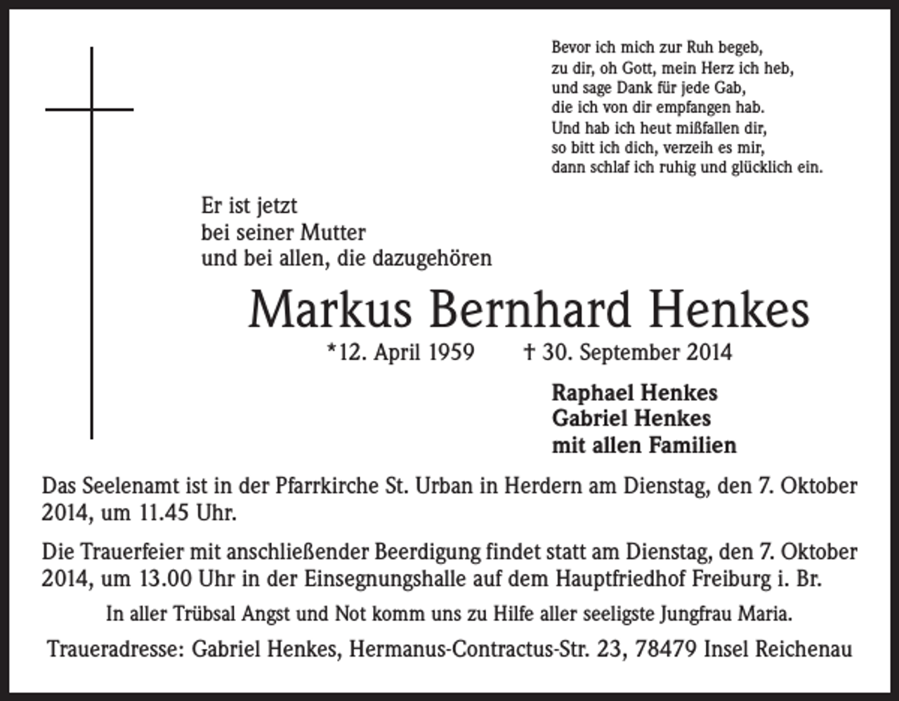 <p>Bevor ich mich zur Ruh begeb,<br />zu dir, oh Gott, mein Herz ich heb,<br />und sage Dank für jede Gab,<br />die ich von dir empfangen hab.<br />Und hab ich heut mißfallen dir,<br />so bitt ich dich, verzeih es mir,<br />dann schlaf ich ruhig und glücklich ein.</p><p>Er ist jetzt<br />bei seiner Mutter<br />und bei allen, die dazugehören</p><p>Markus Bernhard Henkes<br />*12. April 1959 † 30. September 2014</p><p>Raphael Henkes<br />Gabriel Henkes<br />mit allen Familien<br />Das Seelenamt ist in der Pfarrkirche St. Urban in Herdern am Dienstag, den 7. Oktober<br />2014, um 11.45 Uhr.<br />Die Trauerfeier mit anschließender Beerdigung findet statt am Dienstag, den 7. Oktober<br />2014, um 13.00 Uhr in der Einsegnungshalle auf dem Hauptfriedhof Freiburg i. Br.<br />In aller Trübsal Angst und Not komm uns zu Hilfe aller seeligste Jungfrau Maria.</p><p>Traueradresse: Gabriel Henkes, Hermanus-Contractus-Str. 23, 78479 Insel Reichenau</p>