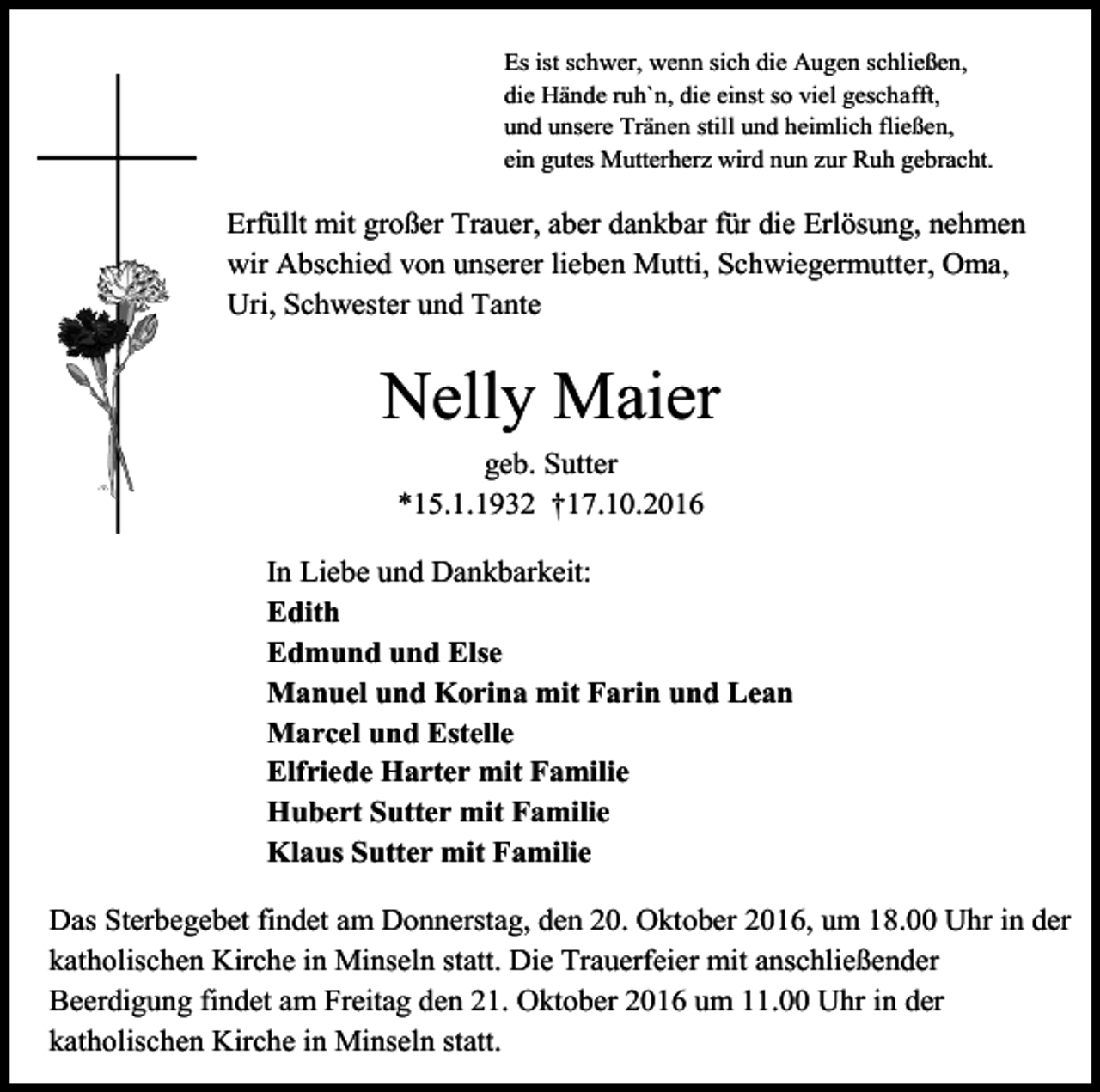 <p>Es ist schwer, wenn sich die Augen schließen,<br />die Hände ruh`n, die einst so viel geschafft,<br />und unsere Tränen still und heimlich fließen,<br />ein gutes Mutterherz wird nun zur Ruh gebracht.</p><p>Erfüllt mit großer Trauer, aber dankbar für die Erlösung, nehmen<br />wir Abschied von unserer lieben Mutti, Schwiegermutter, Oma,<br />Uri, Schwester und Tante</p><p>Nelly Maier<br />geb. Sutter<br />*15.1.1932 †17.10.2016<br />In Liebe und Dankbarkeit:<br />Edith<br />Edmund und Else<br />Manuel und Korina mit Farin und Lean<br />Marcel und Estelle<br />Elfriede Harter mit Familie<br />Hubert Sutter mit Familie<br />Klaus Sutter mit Familie<br />Das Sterbegebet findet am Donnerstag, den 20. Oktober 2016, um 18.00 Uhr in der<br />katholischen Kirche in Minseln statt. Die Trauerfeier mit anschließender<br />Beerdigung findet am Freitag den 21. Oktober 2016 um 11.00 Uhr in der<br />katholischen Kirche in Minseln statt.</p>