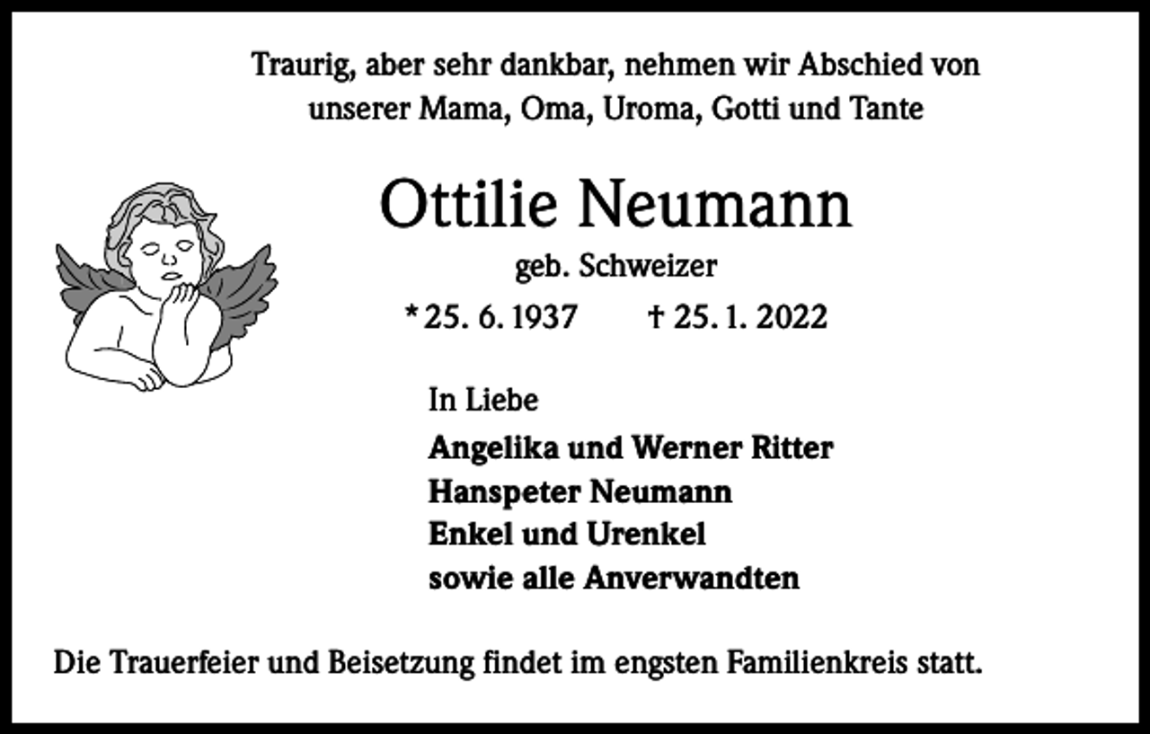 <p>Traurig, aber sehr dankbar, nehmen wir Abschied von<br />unserer Mama, Oma, Uroma, Gotti und Tante</p><p>Ottilie Neumann<br />geb. Schweizer<br />* 25. 6. 1937 † 25. 1. 2022<br />In Liebe<br />Angelika und Werner Ritter<br />Hanspeter Neumann<br />Enkel und Urenkel<br />sowie alle Anverwandten<br />Die Trauerfeier und Beisetzung findet im engsten Familienkreis statt.</p>