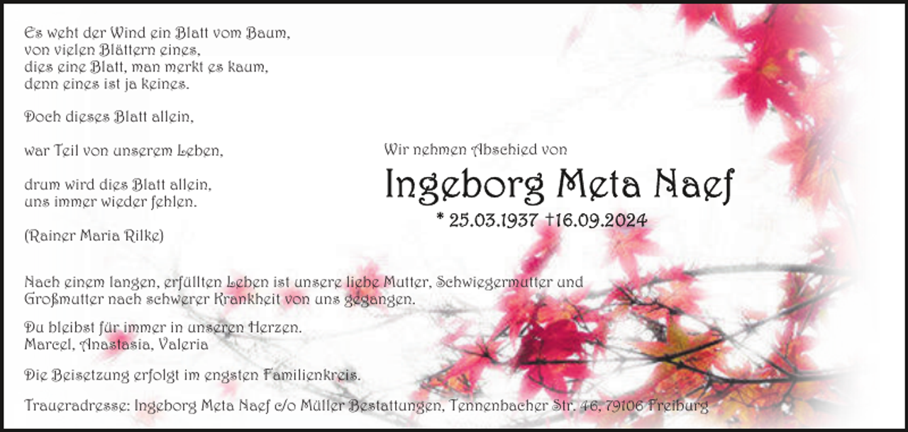 <p>Es weht der Wind ein Blatt vom Baum,<br />von vielen Blättern eines,<br />dies eine Blatt, man merkt es kaum,<br />denn eines ist ja keines.<br />Doch dieses Blatt allein,<br />war Teil von unserem Leben,</p><p>Wir nehmen Abschied von</p><p>drum wird dies Blatt allein,<br />uns immer wieder fehlen.<br />(Rainer Maria Rilke)</p><p>✝</p><p>Nach einem langen, erfüllten Leben ist unsere liebe Mutter, Schwiegermutter und<br />Großmutter nach schwerer Krankheit von uns gegangen.<br />Du bleibst für immer in unseren Herzen.<br />Marcel, Anastasia, Valeria<br />Die Beisetzung erfolgt im engsten Familienkreis.<br />Traueradresse: Ingeborg Meta Naef c/o Müller Bestattungen, Tennenbacher Str. 46, 79106 Freiburg</p>