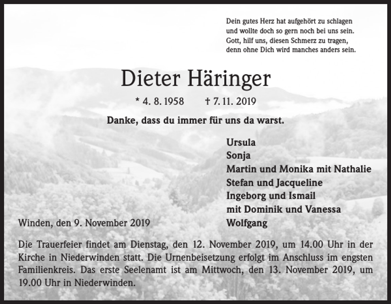 <p>Dein gutes Herz hat aufgehört zu schlagen<br />und wollte doch so gern noch bei uns sein.<br />Gott, hilf uns, diesen Schmerz zu tragen,<br />denn ohne Dich wird manches anders sein.</p><p>Dieter Häringer<br />* 4. 8. 1958 † 7. 11. 2019<br />Danke, dass du immer für uns da warst.</p><p>Winden, den 9. November 2019</p><p>Ursula<br />Sonja<br />Martin und Monika mit Nathalie<br />Stefan und Jacqueline<br />Ingeborg und Ismail<br />mit Dominik und Vanessa<br />Wolfgang</p><p>Die Trauerfeier findet am Dienstag, den 12. November 2019, um 14.00 Uhr in der<br />Kirche in Niederwinden statt. Die Urnenbeisetzung erfolgt im Anschluss im engsten<br />Familienkreis. Das erste Seelenamt ist am Mittwoch, den 13. November 2019, um<br />19.00 Uhr in Niederwinden.</p>