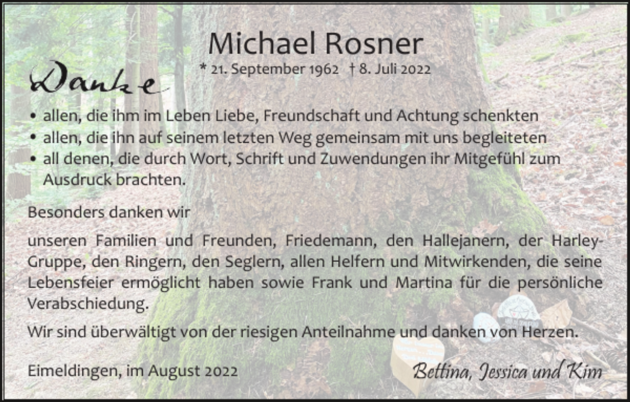 <p>Michael Rosner<br />* 21. September 1962 † 8. Juli 2022</p><p>• allen, die ihm im Leben Liebe, Freundschaft und Achtung schenkten<br />• allen, die ihn auf seinem letzten Weg gemeinsam mit uns begleiteten<br />• all denen, die durch Wort, Schrift und Zuwendungen ihr Mitgefühl zum<br />Ausdruck brachten.<br />Besonders danken wir<br />unseren Familien und Freunden, Friedemann, den Hallejanern, der Harley­<br />Gruppe, den Ringern, den Seglern, allen Helfern und Mitwirkenden, die seine<br />Lebensfeier ermöglicht haben sowie Frank und Martina für die persönliche<br />Verabschiedung.<br />Wir sind überwältigt von der riesigen Anteilnahme und danken von Herzen.<br />Eimeldingen, im August 2022</p><p>Bettina, Jessica und Kim</p>