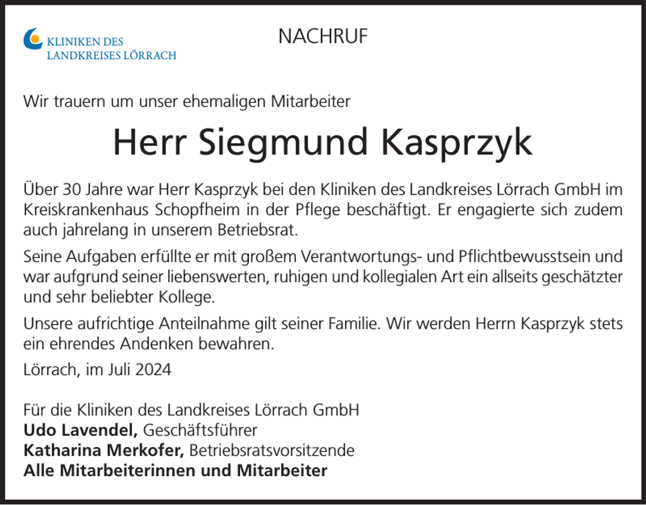 <p>KLINIKEN DES<br />LANDKREISES LÖRRACH</p><p>NACHRUF</p><p>Wir trauern um unser ehemaligen Mitarbeiter</p><p>Herr Siegmund Kasprzyk<br />Über 30 Jahre war Herr Kasprzyk bei den Kliniken des Landkreises Lörrach GmbH im<br />Kreiskrankenhaus Schopfheim in der Pflege beschäftigt. Er engagierte sich zudem<br />auch jahrelang in unserem Betriebsrat.<br />Seine Aufgaben erfüllte er mit großem Verantwortungs- und Pflichtbewusstsein und<br />war aufgrund seiner liebenswerten, ruhigen und kollegialen Art ein allseits geschätzter<br />und sehr beliebter Kollege.<br />Unsere aufrichtige Anteilnahme gilt seiner Familie. Wir werden Herrn Kasprzyk stets<br />ein ehrendes Andenken bewahren.<br />Lörrach, im Juli 2024<br />Für die Kliniken des Landkreises Lörrach GmbH<br />Udo Lavendel, Geschäftsführer<br />Katharina Merkofer, Betriebsratsvorsitzende<br />Alle Mitarbeiterinnen und Mitarbeiter</p>