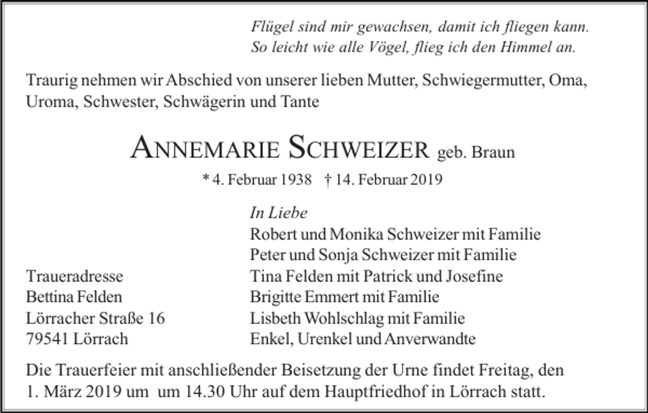 <p>Flügel sind mir gewachsen, damit ich fliegen kann.<br />So leicht wie alle Vögel, flieg ich den Himmel an.</p><p>Traurig nehmen wir Abschied von unserer lieben Mutter, Schwiegermutter, Oma,<br />Uroma, Schwester, Schwägerin und Tante</p><p>ANNEMARIE SCHWEIZER geb. Braun<br />* 4. Februar 1938 † 14. Februar 2019</p><p>Traueradresse<br />Bettina Felden<br />Lörracher Straße 16<br />79541 Lörrach</p><p>In Liebe<br />Robert und Monika Schweizer mit Familie<br />Peter und Sonja Schweizer mit Familie<br />Tina Felden mit Patrick und Josefine<br />Brigitte Emmert mit Familie<br />Lisbeth Wohlschlag mit Familie<br />Enkel, Urenkel und Anverwandte</p><p>Die Trauerfeier mit anschließender Beisetzung der Urne findet Freitag, den<br />1. März 2019 um um 14.30 Uhr auf dem Hauptfriedhof in Lörrach statt.</p>