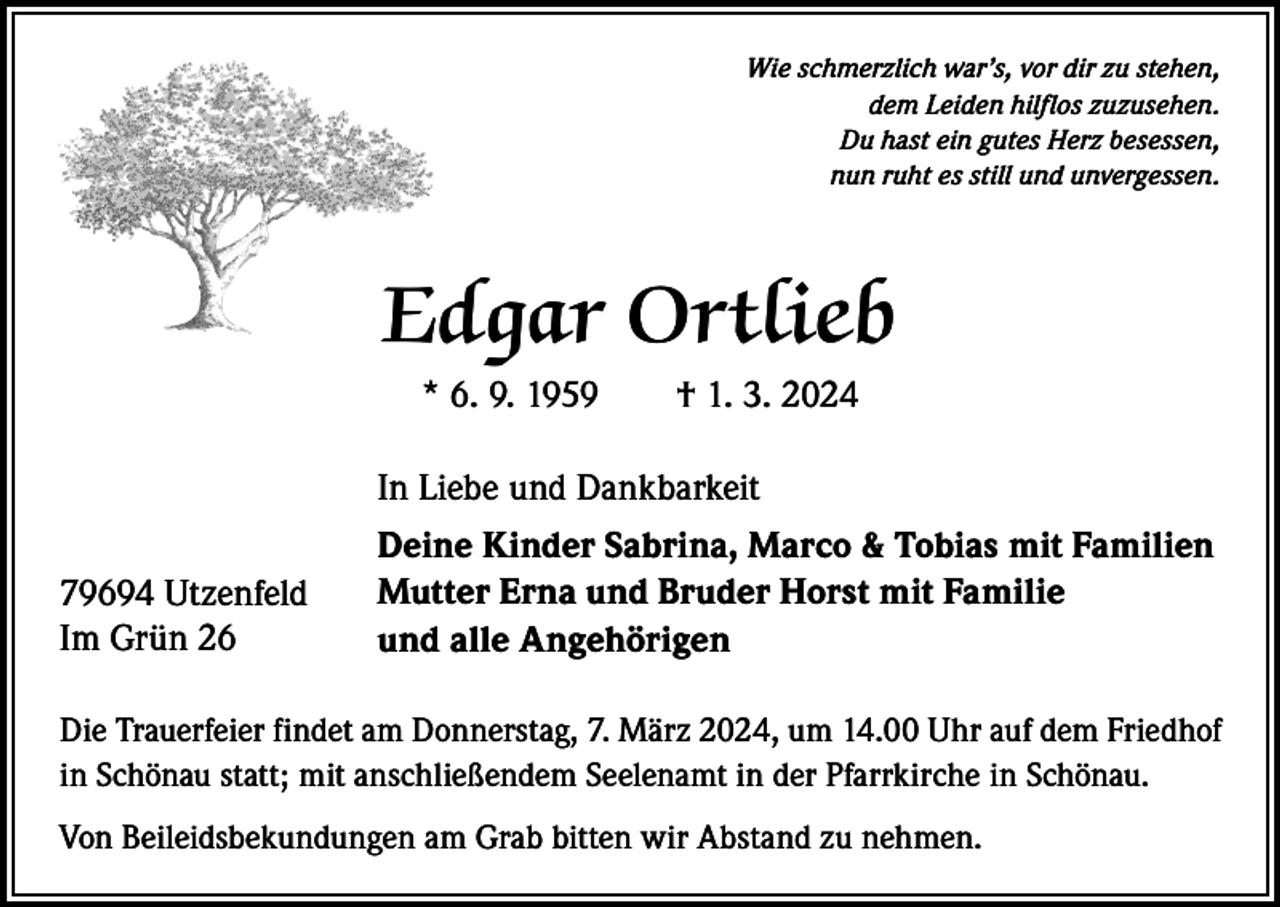 <p>Wie schmerzlich war’s, vor dir zu stehen,<br />dem Leiden hilflos zuzusehen.<br />Du hast ein gutes Herz besessen,<br />nun ruht es still und unvergessen.</p><p>Edgar Ortlieb<br />* 6. 9. 1959 † 1. 3. 2024</p><p>79694 Utzenfeld<br />Im Grün 26</p><p>In Liebe und Dankbarkeit<br />Deine Kinder Sabrina, Marco &amp; Tobias mit Familien<br />Mutter Erna und Bruder Horst mit Familie<br />und alle Angehörigen</p><p>Die Trauerfeier findet am Donnerstag, 7. März 2024, um 14.00 Uhr auf dem Friedhof<br />in Schönau statt; mit anschließendem Seelenamt in der Pfarrkirche in Schönau.<br />Von Beileidsbekundungen am Grab bitten wir Abstand zu nehmen.</p>
