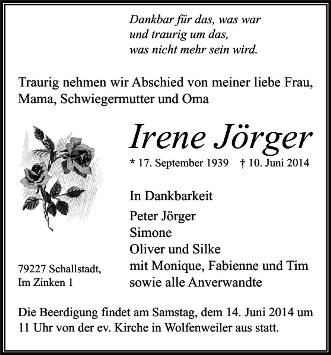 <p>Dankbar für das, was war<br />und traurig um das,<br />was nicht mehr sein wird.</p><p>Traurig nehmen wir Abschied von meiner liebe Frau,<br />Mama, Schwiegermutter und Oma</p><p>Irene Jörger<br />* 17. September 1939 † 10. Juni 2014</p><p>79227 Schallstadt,<br />Im Zinken 1</p><p>In Dankbarkeit<br />Peter Jörger<br />Simone<br />Oliver und Silke<br />mit Monique, Fabienne und Tim<br />sowie alle Anverwandte</p><p>Die Beerdigung findet am Samstag, dem 14. Juni 2014 um<br />11 Uhr von der ev. Kirche in Wolfenweiler aus statt.</p>