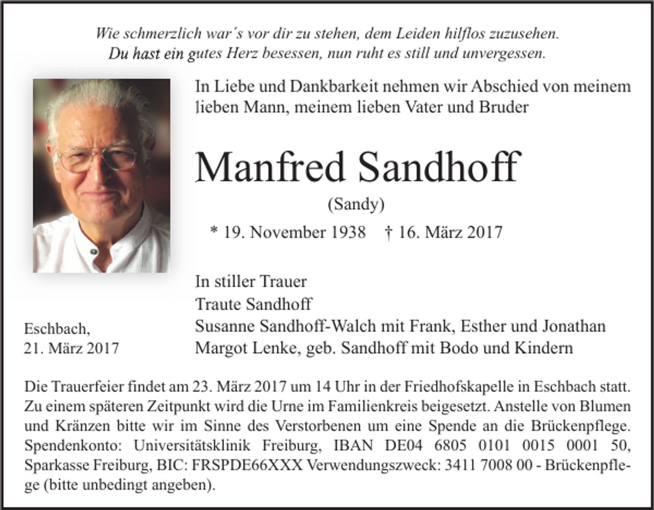 <p>Wie schmerzlich war´s vor dir zu stehen, dem Leiden hilflos zuzusehen.<br />Du hast ein gutes Herz besessen, nun ruht es still und unvergessen.</p><p>In Liebe und Dankbarkeit nehmen wir Abschied von meinem<br />lieben Mann, meinem lieben Vater und Bruder</p><p>Manfred Sandhoff<br />(Sandy)</p><p>* 19. November 1938</p><p>Eschbach,<br />21. März 2017</p><p>† 16. März 2017</p><p>In stiller Trauer<br />Traute Sandhoff<br />Susanne Sandhoff-Walch mit Frank, Esther und Jonathan<br />Margot Lenke, geb. Sandhoff mit Bodo und Kindern</p><p>Die Trauerfeier findet am 23. März 2017 um 14 Uhr in der Friedhofskapelle in Eschbach statt.<br />Zu einem späteren Zeitpunkt wird die Urne im Familienkreis beigesetzt. Anstelle von Blumen<br />und Kränzen bitte wir im Sinne des Verstorbenen um eine Spende an die Brückenpflege.<br />Spendenkonto: Universitätsklinik Freiburg, IBAN DE04 6805 0101 0015 0001 50,<br />Sparkasse Freiburg, BIC: FRSPDE66XXX Verwendungszweck: 3411 7008 00 - Brückenpflege (bitte unbedingt angeben).</p>