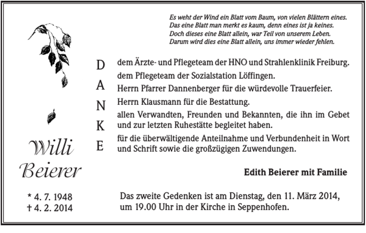 <p>Es weht der Wind ein Blatt vom Baum, von vielen Blättern eines.<br />Das eine Blatt man merkt es kaum, denn eines ist ja keines.<br />Doch dieses eine Blatt allein, war Teil von unserem Leben.<br />Darum wird dies eine Blatt allein, uns immer wieder fehlen.</p><p>Willi<br />Beierer<br />* 4. 7. 1948<br />† 4. 2. 2014</p><p>D<br />A<br />N<br />K<br />E</p><p>dem Ärzte- und Pflegeteam der HNO und Strahlenklinik Freiburg.<br />dem Pflegeteam der Sozialstation Löffingen.<br />Herrn Pfarrer Dannenberger für die würdevolle Trauerfeier.<br />Herrn Klausmann für die Bestattung.<br />allen Verwandten, Freunden und Bekannten, die ihn im Gebet<br />und zur letzten Ruhestätte begleitet haben.<br />für die überwältigende Anteilnahme und Verbundenheit in Wort<br />und Schrift sowie die großzügigen Zuwendungen.</p><p>Edith Beierer mit Familie<br />Das zweite Gedenken ist am Dienstag, den 11. März 2014,<br />um 19.00 Uhr in der Kirche in Seppenhofen.</p>