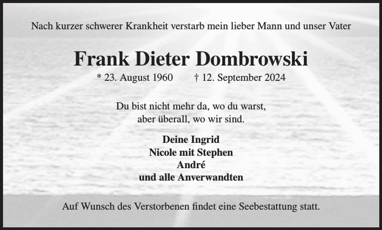 <p>Nach kurzer schwerer Krankheit verstarb mein lieber Mann und unser Vater<br />Nach kurzer schwerer Krankheit verstarb mein lieber Mann und unser Vater</p><p>Frank Dieter<br />Dombrowski<br />Frank<br />Dieter<br />Dombrowski<br />* 23. August 1960 † 12. September 2024<br />* 23. August 1960</p><p>† 12. September 2024</p><p>Du bist nicht mehr da, wo du warst,<br />Du bist<br />mehr<br />wosind.<br />du warst,<br />abernicht<br />überall,<br />wodawir<br />aber du bist überall wo wir sind.<br />Deine Ingrid<br />Deine Ingrid<br />Nicole<br />mit Stephen<br />Stephen<br />Nicole mit<br />André<br />André<br />und<br />alle<br />Anverwandten<br />und alle Anverwandten<br />Wunsch<br />desVerstorbenen<br />Verstorbenen findet<br />findet eine<br />AufAuf<br />Wunsch<br />des<br />eine Seebestattung<br />Seebestattungstatt.<br />statt.</p>