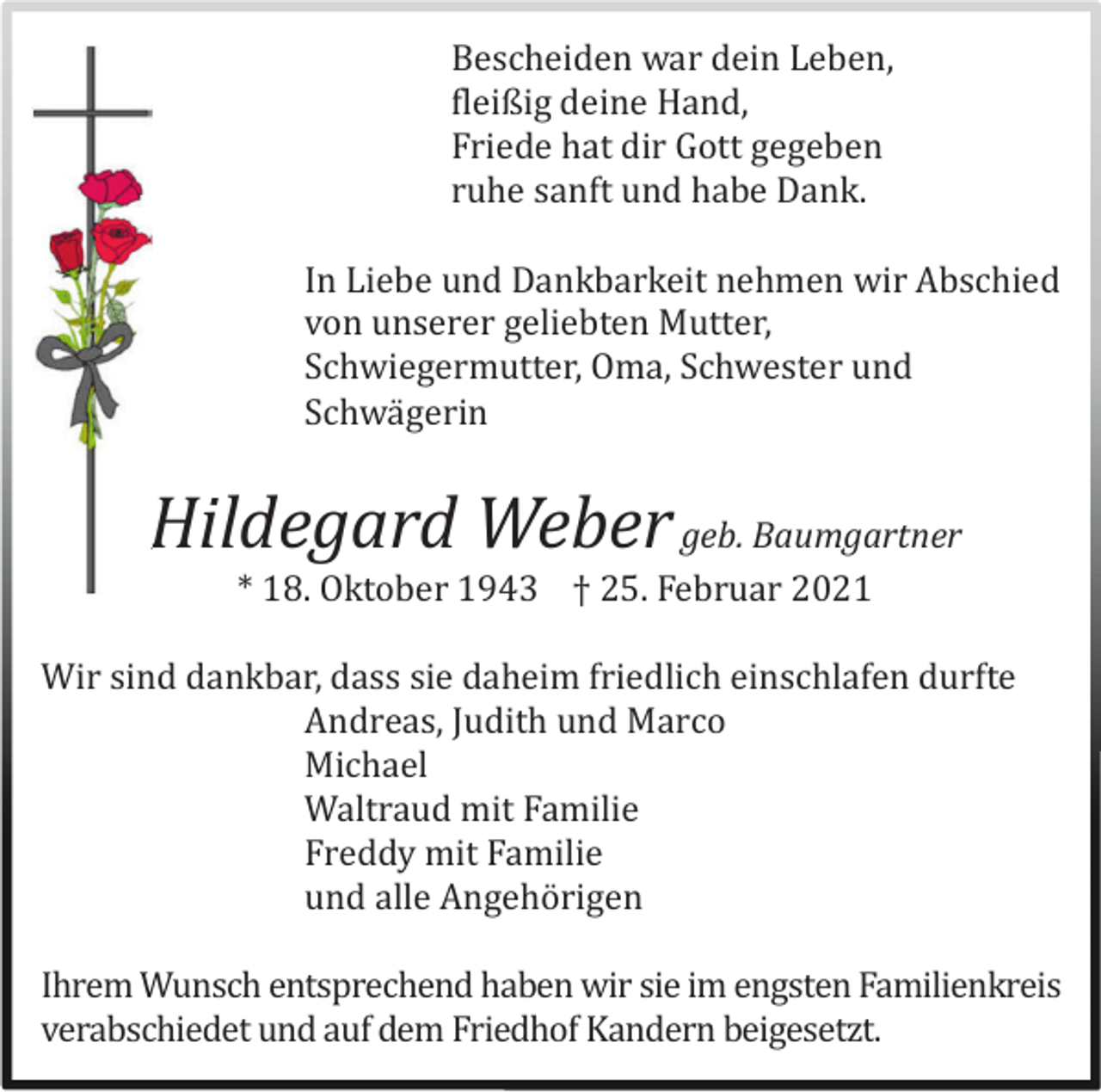 <p>Bescheiden war dein Leben,<br />fleißig deine Hand,<br />Friede hat dir Gott gegeben<br />ruhe sanft und habe Dank.<br />In Liebe und Dankbarkeit nehmen wir Abschied<br />von unserer geliebten Mutter,<br />Schwiegermutter, Oma, Schwester und<br />Schwä gerin</p><p>Hildegard Weber geb. Baumgartner<br />* 18. Oktober 1943 † 25. Februar 2021<br />Wir sind dankbar, dass sie daheim friedlich einschlafen durfte<br />Andreas, Judith und Marco<br />Michael<br />Waltraud mit Familie<br />Freddy mit Familie<br />und alle Angehö rigen<br />Ihrem Wunsch entsprechend haben wir sie im engsten Familienkreis<br />verabschiedet und auf dem Friedhof Kandern beigesetzt.</p>